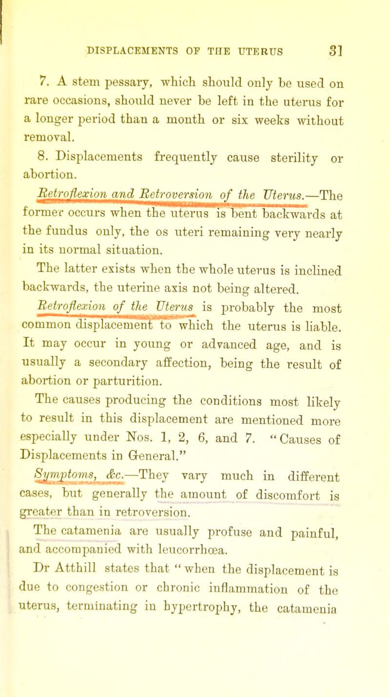 7. A stem pessary, which should only be used on rare occasions, should never be left in the uterus for a longer period than a month or six weeks without removal. 8. Displacements frequently cause sterility or abortion. ;Be^?;o^eOTo?j^_ajjj Betroversion of the Uterus.—The former occurs when the litems is bent backwards at the fundus only, the os uteri remaining very nearly in its normal situation. The latter exists when the whole uterus is inclined backwards, the uterine axis not being altered. Eetrqflexion of ihe Uterus is probably the most common displacemenfto' which the uterus is liable. It may occur in young or advanced age, and is usually a secondary affection, being the result of abortion or parturition. The causes producing the conditions most likely to result in this displacement are mentioned more especially under Nos. 1, 2, 6, and 7. Causes of Displacements in General. *9^TO|)ioTOS, _^^c.—They vary much in different cases, but generally the amount of discomfort is greater than in retroversion. The catamenia are usually profuse and painful, and accompanied with leucorrhoea. Dr Atthill states that  when the displacement is due to congestion or chronic inflammation of the uterus, terminating in hypertrophy, the catamenia