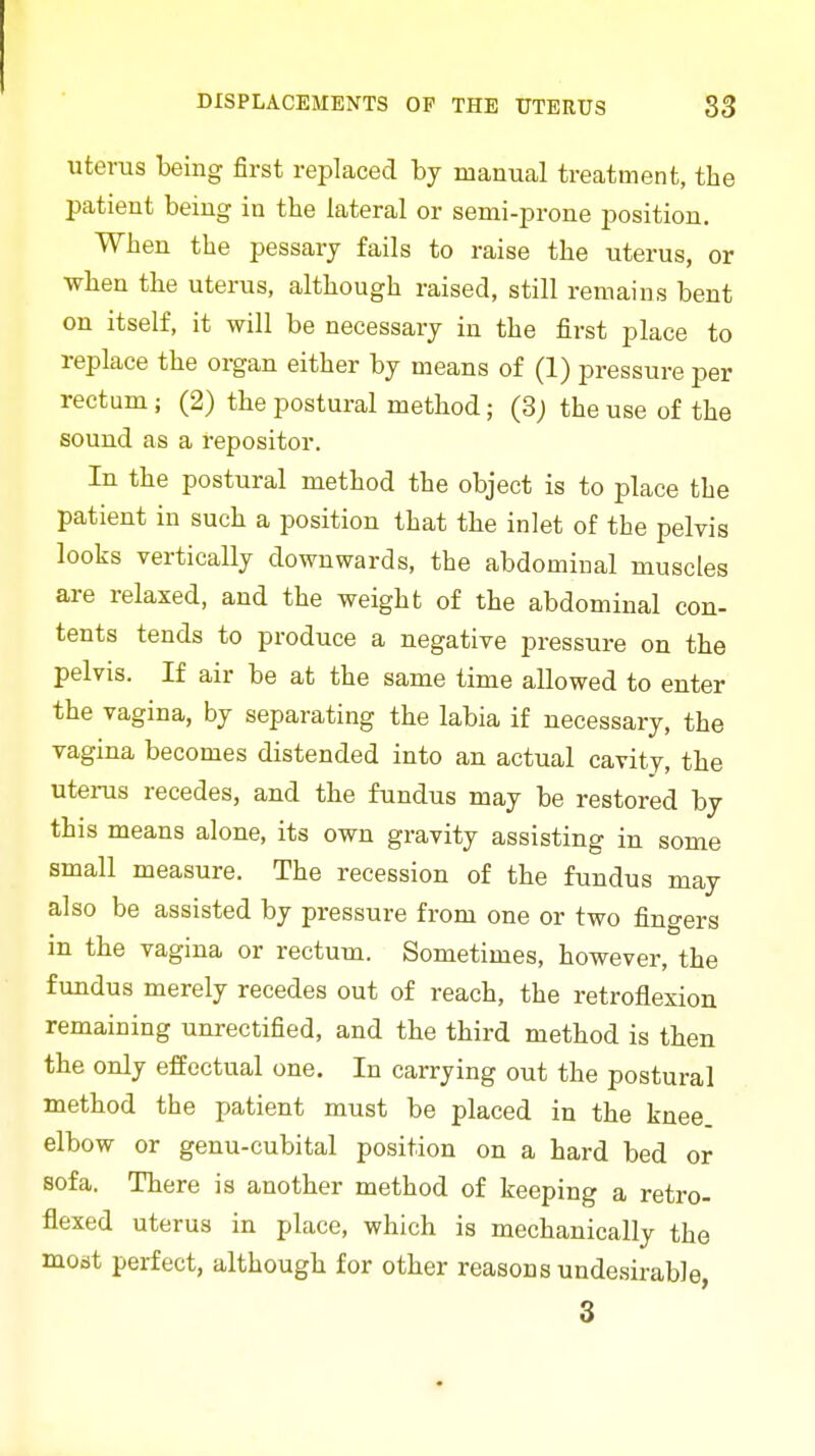 uterus being first replaced by manual treatment, the patient being in the lateral or semi-prone position. When the pessary fails to raise the uterus, or when the uterus, although raised, still remains bent on itself, it will be necessary in the first place to replace the organ either by means of (1) pressure per rectum; (2) the postural method; (3j the use of the sound as a repositor. In the postural method the object is to place the patient in such a position that the inlet of the pelvis looks vertically downwards, the abdominal muscles are relaxed, and the weight of the abdominal con- tents tends to produce a negative pressure on the pelvis. If air be at the same time allowed to enter the vagina, by separating the labia if necessary, the vagina becomes distended into an actual cavity, the uterus recedes, and the fundus may be restored by this means alone, its own gravity assisting in some small measure. The recession of the fundus may also be assisted by pressure from one or two fingers in the vagina or rectum. Sometimes, however, the fundus merely recedes out of reach, the retroflexion remaining unrectified, and the third method is then the only effectual one. In carrying out the postural method the patient must be placed in the knee, elbow or genu-cubital position on a hard bed or sofa. There is another method of keeping a retro- flexed uterus in place, which is mechanically the modt perfect, although for other reasons undesirable, 3