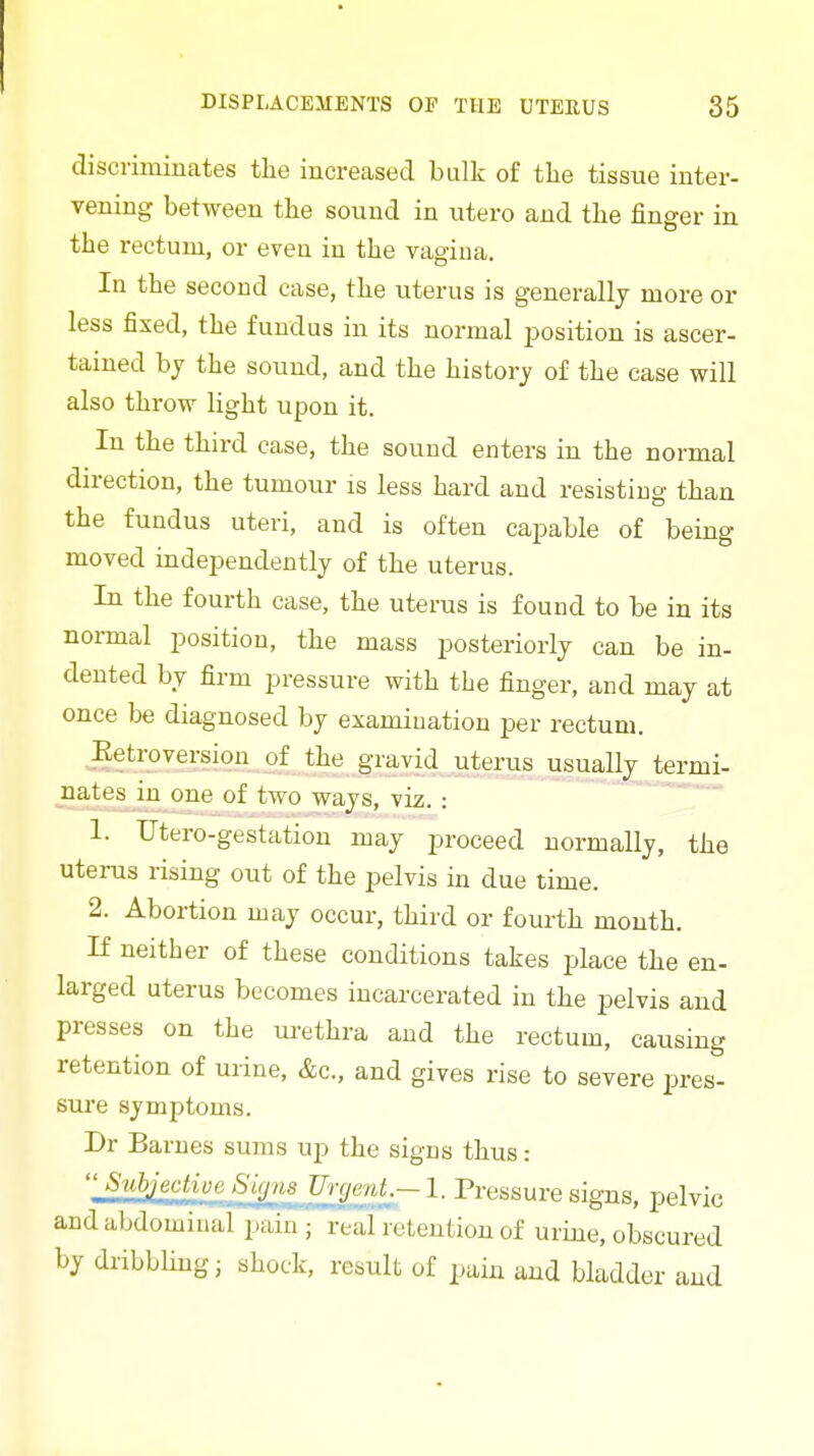 discriminates the increased bulk of the tissue inter- vening between the sound in utero and the finger in the rectum, or even in the vagina. In the second case, the uterus is generally more or less fixed, the fundus in its normal position is ascer- tained bj the sound, and the history of the case will also throw light upon it. In the third case, the sound enters in the normal direction, the tumour is less hard and resisting than the fundus uteri, and is often capable of being moved independently of the uterus. In the fourth case, the uterus is found to be in its normal position, the mass posteriorly can be in- dented by firm pressure with the finger, and may at once be diagnosed by examination per rectum. Eetroversion of the gravid uterus usuaUy termi- nates in one of two ways, viz. : . 1. Utero-gestation may proceed normally, the uterus rising out of the pelvis in due time. 2. Abortion may occur, third or fourth month. If neither of these conditions takes place the en- larged uterus becomes incarcerated in the pelvis and presses on the urethra and the rectum, causing retention of urine, &c., and gives rise to severe pres- sure symptoms. Dr Barnes sums up the signs thus: 'l^:i!lM^^^._Si(pis J^^^ Pressure signs, pelvic and abdominal pain ; real retention of urine, obscured by dribbling J shock, result of pain and bladder and