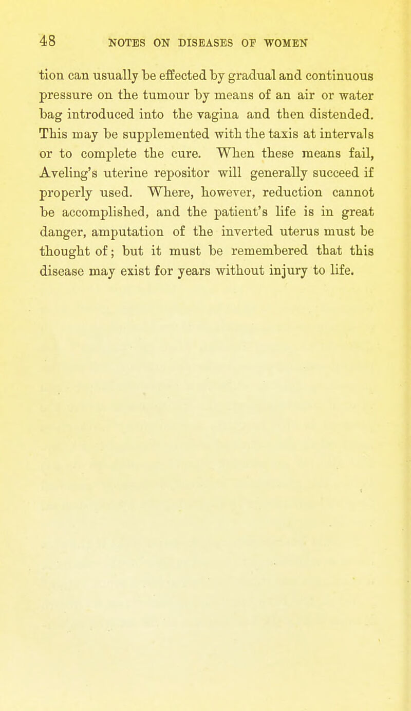 tion can usually he effected by gradual and continuous pressure on the tumour by means of an air or water bag introduced into the vagina and then distended. This may be supplemented with the taxis at intervals or to complete the cure. When these means fail, Aveling's uterine repositor will generally succeed if properly used. Where, however, reduction cannot be accomplished, and the patient's life is in great danger, amputation of the inverted uterus must be thought of; but it must be remembered that this disease may exist for years without injury to life.