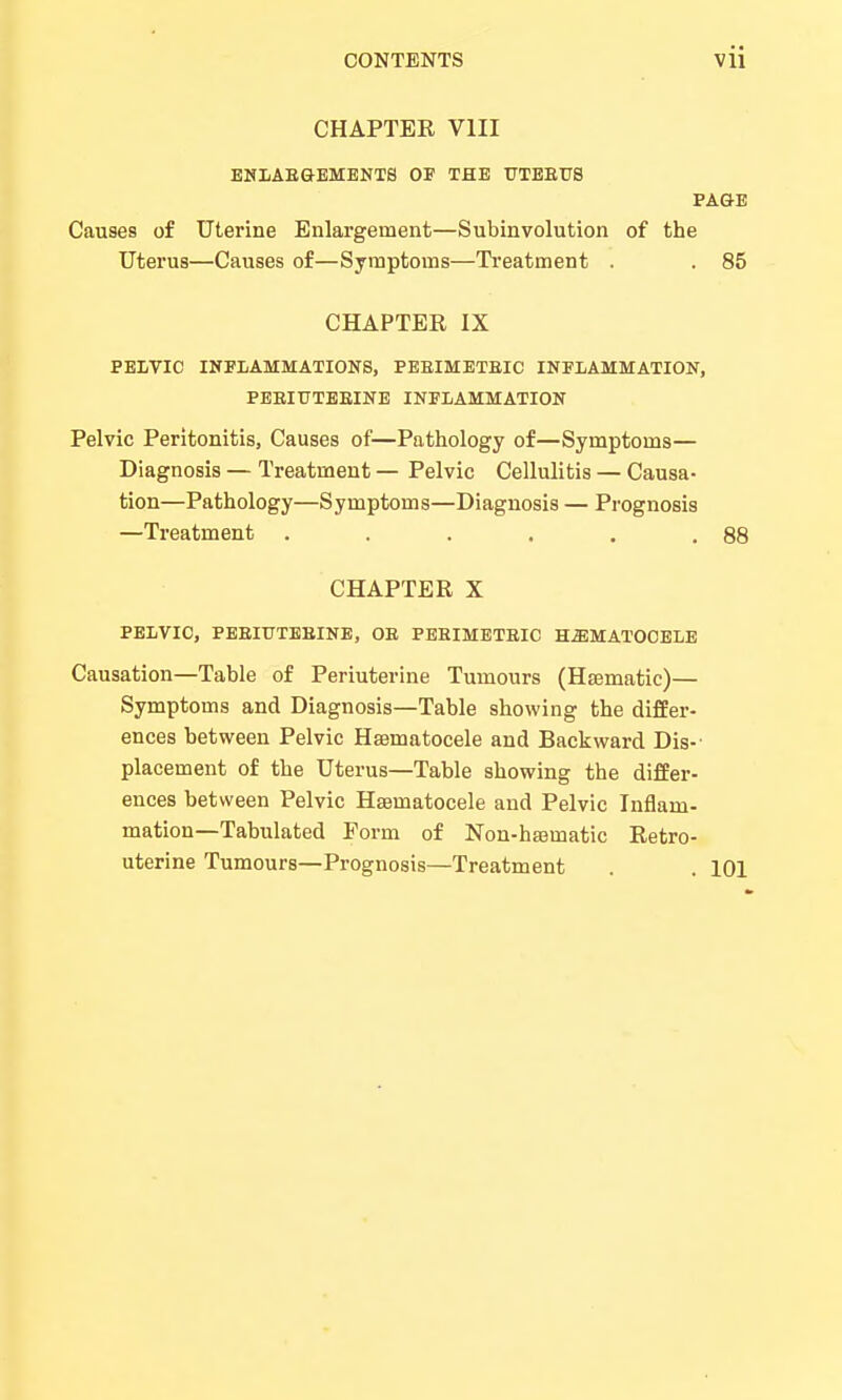 CHAPTER VIII ENLAEGEMENT8 OF THE UTBEU8 PAGE Causes of Uterine Enlargement—Subinvolution of the Uterus—Causes of—Symptoms—Treatment . . 85 CHAPTER IX PELVIC INFLAMMATIONS, PEEIMETEIC INFLAMMATION, PEEIUTEEINE INFLAMMATION Pelvic Peritonitis, Causes of—Pathology of—Symptoms— Diagnosis — Treatment — Pelvic Cellulitis — Causa- tion—Pathology—Symptoms—Diagnosis — Prognosis —Treatment . . . . . .88 CHAPTER X PELVIC, PEEIUTEEINE, OE PEEIMETEIC HEMATOCELE Causation—Table of Periuterine Tumours (Hsematic)— Symptoms and Diagnosis—Table showing the differ- ences between Pelvic Hematocele and Backward Dis- placement of the Uterus—Table showing the differ- ences between Pelvic Hematocele and Pelvic Inflam- mation—Tabulated Form of Non-hematic Retro- uterine Tumours—Prognosis—Treatment . . 101