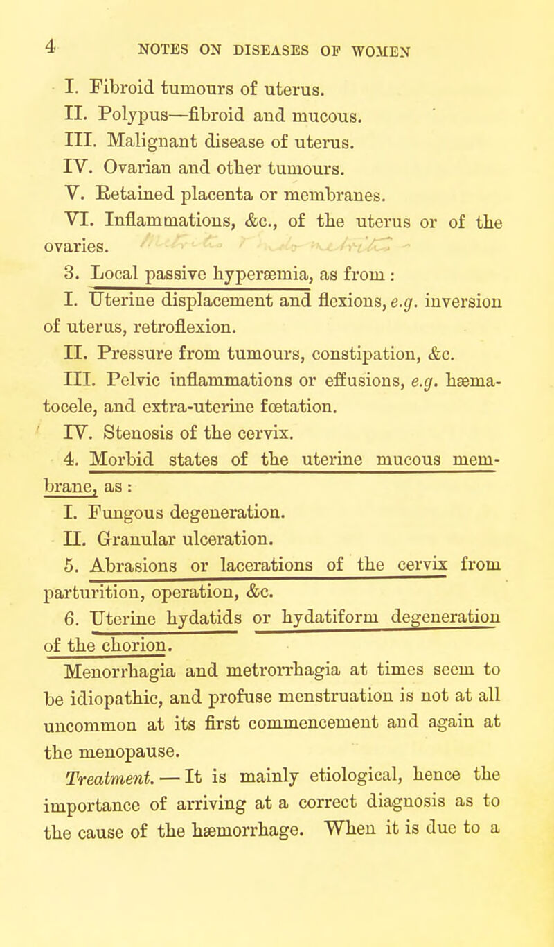 I. Fibroid tumours of uterus. II. Polypus—fibroid aud mucous. III. Malignant disease of uterus. IV. Ovarian and other tumours. V. Retained placenta or membranes. VI. Inflammations, &c, of tlie uterus or of the ovaries. 3. Local passive hyperemia, as from : I. Uterine displacement and flexions, e.g. inversion of uterus, retroflexion. II. Pressure from tumours, constipation, &c. III. Pelvic inflammations or effusions, e.g. liaema- tocele, and extra-uterine fcetation. IV. Stenosis of the cervix. 4. Morbid states of the uterine mucous mem- brane, as: I. Fungous degeneration. II. Granular ulceration. 5. Abrasions or lacerations of the cervix from parturition, operation, &c. 6. Uterine hydatids or hydatiform degeneration of the chorion. Menorrhagia and metrorrhagia at times seem to be idiopathic, and profuse menstruation is not at all uncommon at its first commencement and again at the menopause. Treatment. — It is mainly etiological, hence the importance of arriving at a correct diagnosis as to the cause of the haemorrhage. When it is due to a