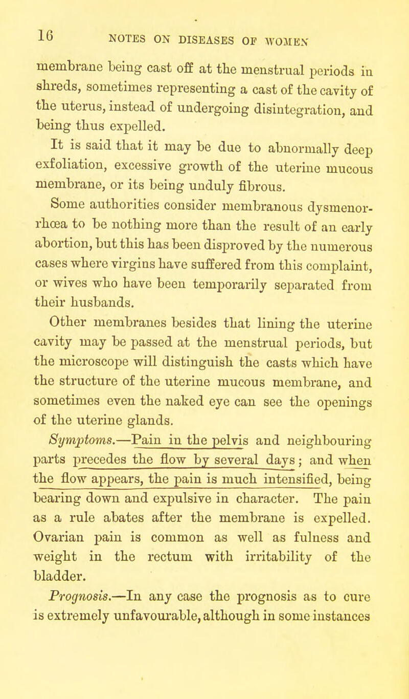 membrane being cast off at the menstrual periods in shreds, sometimes representing a cast of the cavity of the uterus, instead of undergoing disintegration, and being thus expelled. It is said that it may be due to abnormally deep exfoliation, excessive growth of the uterine mucous membrane, or its being unduly fibrous. Some authorities consider membranous dysmenor- rhcea to be nothing more than the result of an early abortion, but this has been disproved by the numerous cases where virgins have suffered from this complaint, or wives who have been temporarily separated from their husbands. Other membranes besides that lining the uterine cavity may be passed at the menstrual periods, but the microscope will distinguish the casts which have the structure of the uterine mucous membrane, and sometimes even the naked eye can see the openings of the uterine glands. Symptoms.—Pain in the pelvis and neighbouring parts precedes the flow by several days; and when the flow appears, the pain is much intensified, being bearing down and expulsive in character. The pain as a rule abates after the membrane is expelled. Ovarian pain is common as well as fulness and weight in the rectum with irritability of the bladder. Prognosis.—In any case the prognosis as to cure is extremely unfavourable, although in some instances