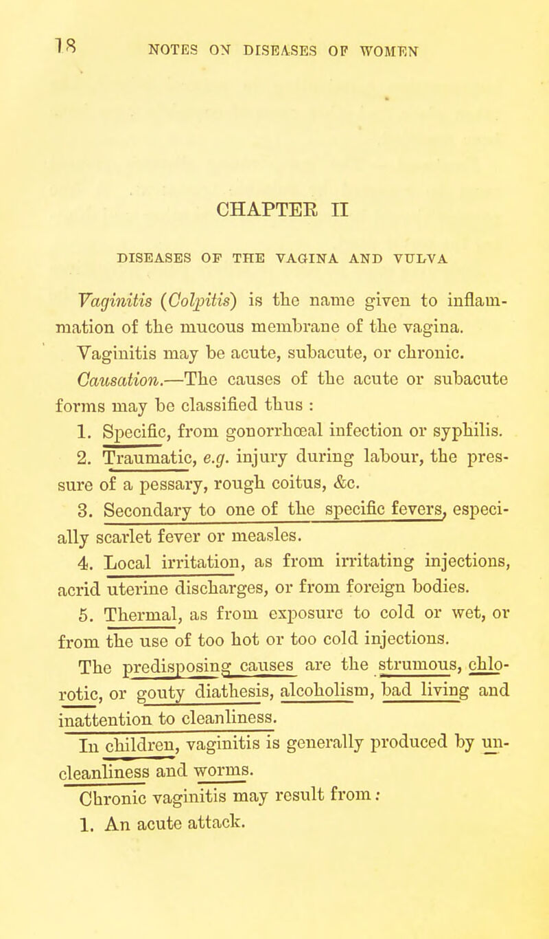 CHAPTEE II DISEASES OP THE VAGINA AND VUDVA Vaginitis (Colpitis) is the name given to inflam- mation of the mucous membrane of the vagina. Vaginitis may be acute, subacute, or chronic. Causation.—The causes of the acute or subacute forms may be classified thus : 1. Specific, from gonorrhceal infection or syphilis. 2. Traumatic, e.g. injury during labour, the pres- sure of a pessary, rough coitus, &c. 3. Secondary to one of the specific fevers, especi- ally scarlet fever or measles. 4. Local irritation, as from irritating injections, acrid uterine discharges, or from foreign bodies. 5. Thermal, as from exposure to cold or wet, or from the use of too hot or too cold injections. The predisposing causes are the strumous, chlo- rotic, or gouty diathesis, alcoholism, bad living and inattention to cleanliness. In children, vaginitis is generally produced by uii- cleanliness and worms. Chronic vaginitis may result from ; 1. An acute attack.