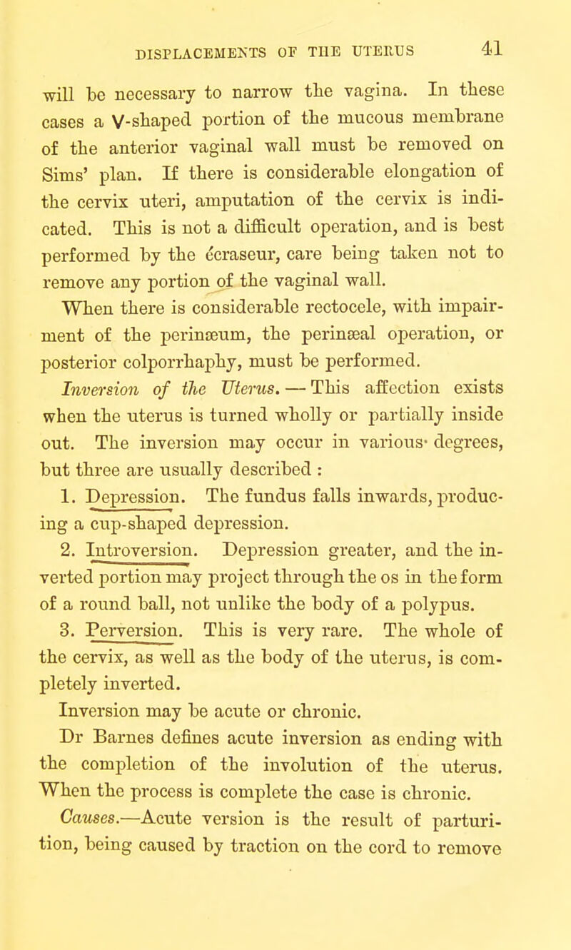 will be necessary to narrow the vagina. In these cases a V-shaped portion of the mucous membrane of the anterior vaginal wall must be removed on Sims' plan. If there is considerable elongation of the cervix uteri, amputation of the cervix is indi- cated. This is not a difficult operation, and is best performed by the ecraseur, care being taken not to remove any portion of the vaginal wall. When there is considerable rectocele, with impair- ment of the perinseum, the perinseal operation, or posterior colporrhaphy, must be performed. Inversion of the Uterus. — This affection exists when the uterus is turned wholly or partially inside out. The inversion may occur in various- degrees, but three are usually described : 1. Depression. The fundus falls inwards, produc- ing a cup-shaped depression. 2. Introversion. Depression greater, and the in- verted portion may project through the os in the form of a round ball, not unlike the body of a polypus. 3. Perversion. This is very rare. The whole of the cervix, as well as the body of the uterus, is com- pletely inverted. Inversion may be acute or chronic. Dr Barnes defines acute inversion as ending with the completion of the involution of the uterus. When the process is complete the case is chronic. Causes.—Acute version is the result of parturi- tion, being caused by traction on the cord to remove