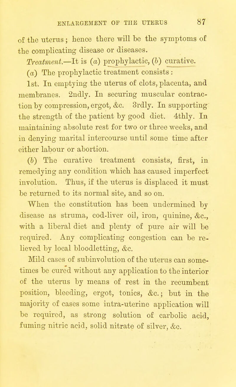 of the uterus ; hence there will be the symptoms of the complicating disease or diseases. Treatment.—It is (a) prophylactic, (b) curative. (a) The prophylactic treatment consists : 1st. In emptying the uterus of clots, placenta, and membranes. 2ndly. In securing muscular contrac- tion by compression, ergot, &c. 3rdly. In supporting the strength of the patient by good diet. 4thly. In maintaining absolute rest for two or three weeks, and in denying marital intercourse until some time after either labour or abortion. (b) The curative treatment consists, first, in remedying any condition which has caused imperfect involution. Thus, if the uterus is displaced it must be returned to its normal site, and so on. When the constitution has been undermined by disease as struma, cod-liver oil, iron, quinine, &c, with a liberal diet and plenty of pure air will be required. Any complicating congestion can be re- lieved by local bloodletting, &c. Mild cases of subinvolution of the uterus can some- times be cured without any application to the interior of the uterus by means of rest in the recumbent position, bleeding, ergot, tonics, &c.; but in the majority of cases some intra-uterine application will be required, as strong solution of carbolic acid, fuming nitric acid, solid nitrate of silver, &c.