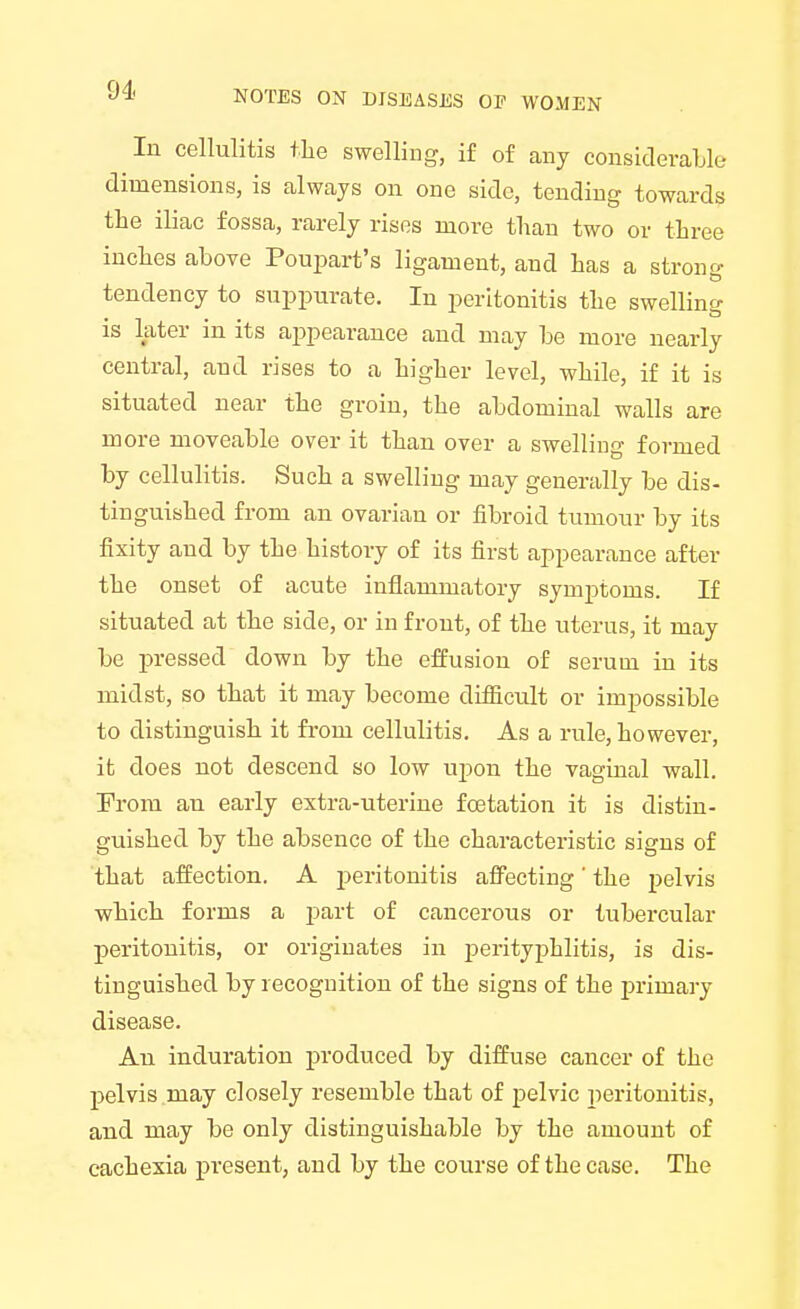 111 cellulitis the swelling, if of any considerable dimensions, is always on one side, tending towards the iliac fossa, rarely rises more than two or three inches above Poupart's ligament, and has a strong tendency to suppurate. In peritonitis the swelling is later in its appearance and may be more nearly central, and rises to a higher level, while, if it is situated near the groin, the abdominal walls are more moveable over it than over a swelling formed by cellulitis. Such a swelling may generally be dis- tinguished from an ovarian or fibroid tumour by its fixity and by the history of its first appearance after the onset of acute inflammatory symptoms. If situated at the side, or in front, of the uterus, it may be pressed down by the effusion of serum in its midst, so that it may become difficult or impossible to distinguish it from cellulitis. As a rule, however, it does not descend so low upon the vaginal wall. From an early extra-uterine fcetation it is distin- guished by the absence of the characteristic signs of that affection. A peritonitis affecting' the pelvis which forms a part of cancerous or tubercular peritonitis, or originates in perityphlitis, is dis- tinguished by recognition of the signs of the primary disease. An induration produced by diffuse cancer of the pelvis may closely resemble that of pelvic peritonitis, and may be only distinguishable by the amount of cachexia present, and by the course of the case. The