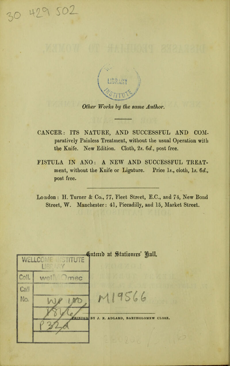 -2,0 ^23 O^er TFbrfts by the same Author. CANCER: ITS NATURE, AND SUCCESSFUL AND COM- parativelj Painless Treatment, without the usual Operation with the Knife. New Edition. Cloth, 2s. (yd., post free. FISTULA IN ANO: A NEW AND SUCCESSFUL TREAT- ment, without the Knife or Ligature. Price Is., cloth, Is. 6d., post. free. London: H. Turner & Co., 77, Fleet Street, E.C., and 74, New Bond Street, W. Manchester: 41, Piccadilly, and 15, Market Street. WELLCC ' ! [ITUTE V Colt C41 1/vLf yvA*/ fiittab at iMatbrtus' Jail BY J. K. ADLAKD, BABTHOLOMKW CLOSE.