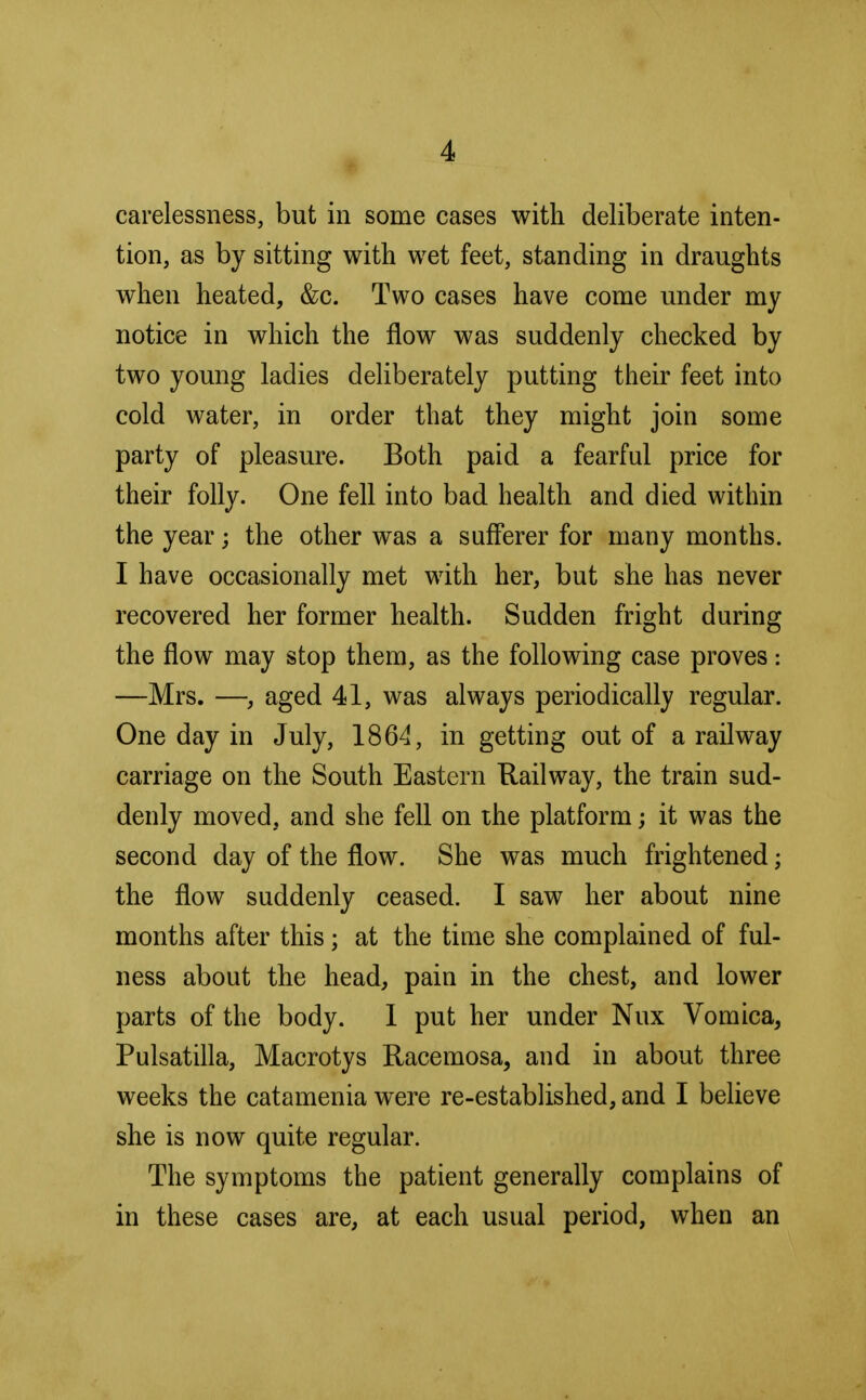 carelessness, but in some cases with deliberate inten- tion, as by sitting with wet feet, standing in draughts when heated, &c. Two cases have come under my notice in which the flow was suddenly checked by two young ladies deliberately putting their feet into cold water, in order that they might join some party of pleasure. Both paid a fearful price for their folly. One fell into bad health and died within the year; the other was a sufferer for many months. I have occasionally met with her, but she has never recovered her former health. Sudden fright during the flow may stop them, as the following case proves: —Mrs. —, aged 41, was always periodically regular. One day in July, 1864, in getting out of a railway carriage on the South Eastern Railway, the train sud- denly moved, and she fell on the platform; it was the second day of the flow. She was much frightened; the flow suddenly ceased. I saw her about nine months after this; at the time she complained of ful- ness about the head, pain in the chest, and lower parts of the body. 1 put her under Nux Vomica, Pulsatilla, Macrotys Racemosa, and in about three weeks the catamenia were re-established, and I believe she is now quite regular. The symptoms the patient generally complains of in these cases are, at each usual period, when an