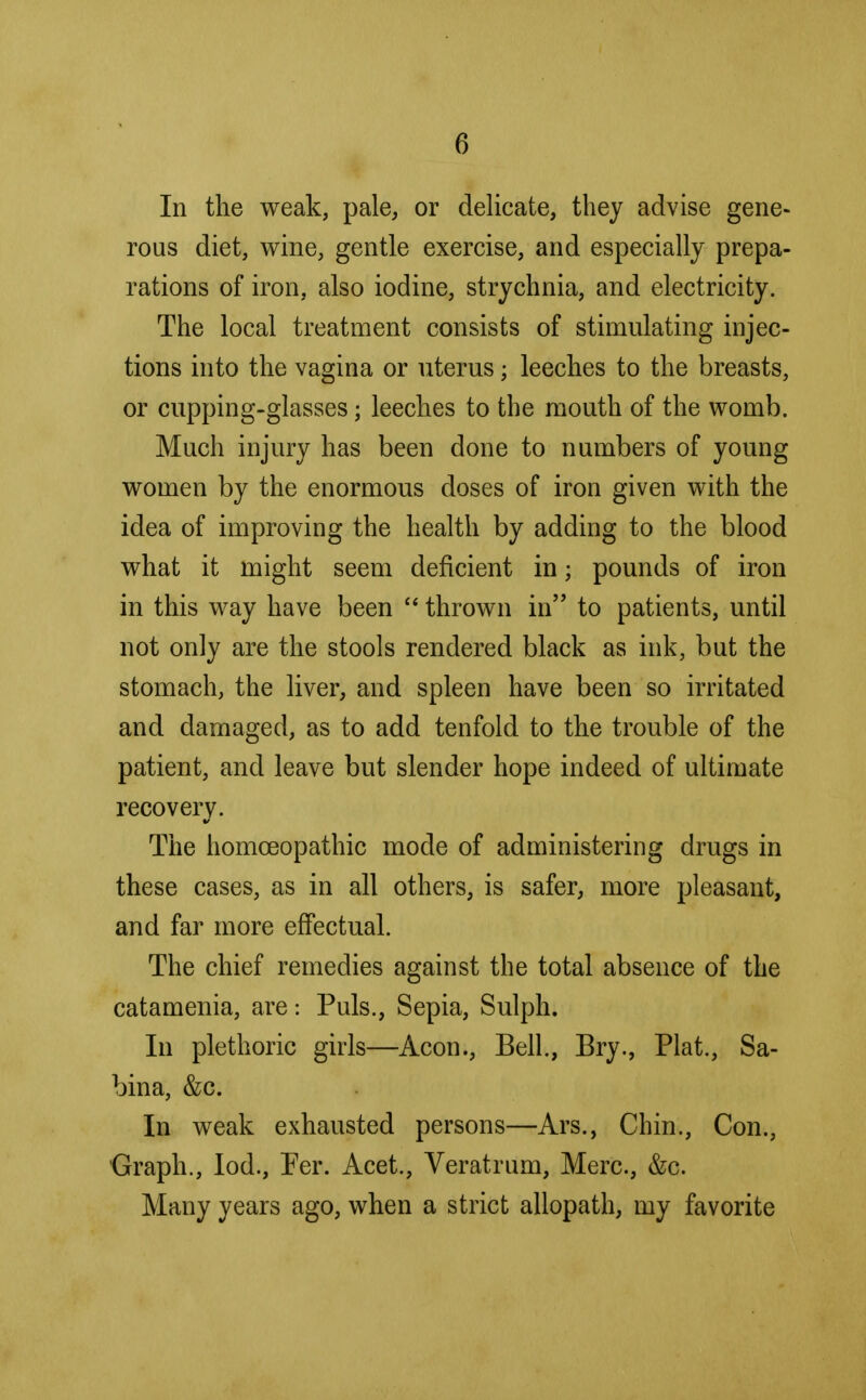 In the weak, pale, or delicate, they advise gene- rous diet, wine, gentle exercise, and especially prepa- rations of iron, also iodine, strychnia, and electricity. The local treatment consists of stimulating injec- tions into the vagina or uterus; leeches to the breasts, or cupping-glasses; leeches to the mouth of the womb. Much injury has been done to numbers of young women by the enormous doses of iron given with the idea of improving the health by adding to the blood what it might seem deficient in j pounds of iron in this way have been  thrown in to patients, until not only are the stools rendered black as ink, but the stomach, the liver, and spleen have been so irritated and damaged, as to add tenfold to the trouble of the patient, and leave but slender hope indeed of ultimate recovery. The homoeopathic mode of administering drugs in these cases, as in all others, is safer, more pleasant, and far more effectual. The chief remedies against the total absence of the catamenia, are: Puis., Sepia, Sulph. In plethoric girls—Aeon., Bell., Bry., Plat., Sa- bina, &c. In weak exhausted persons—Ars., Chin., Con., Graph., Iod., Per. Acet., Veratrum, Merc, &c. Many years ago, when a strict allopath, my favorite