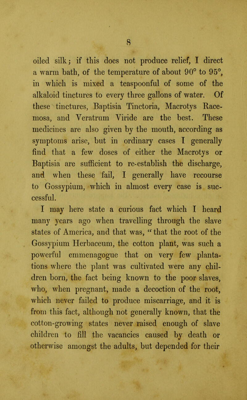 oiled silk; if this does not produce relief, I direct a warm bath, of the temperature of about 90° to 95°, in which is mixed a teaspoonful of some of the alkaloid tinctures to every three gallons of water. Of these tinctures, Baptisia Tinctoria, Macrotys Race- mosa, and Veratrum Viride are the best. These medicines are also given by the mouth, according as symptoms arise, but in ordinary cases I generally find that a few doses of either the Macrotys or Baptisia are sufficient to re-establish the discharge, and when these fail, I generally have recourse to Gossypium, which in almost every case is suc- cessful. I may here state a curious fact which I heard many years ago when travelling through the slave states of America, and that was,  that the root of the Gossypium Herbaceum, the cotton plant, was such a powerful emmenagogue that on very few planta- tions where the plant was cultivated were any chil- dren born, the fact being known to the poor slaves, who, when pregnant, made a decoction of the root, which never failed to produce miscarriage, and it is from this fact, although not generally known, that the cotton-growing states never raised enough of slave children to fill the vacancies caused by death or otherwise amongst the adults, but depended for their