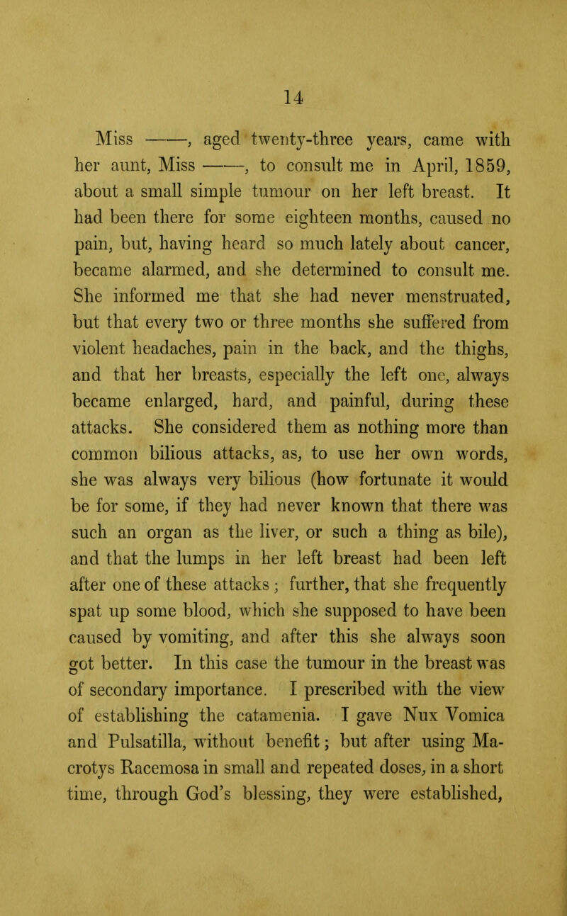 Miss , aged twenty-three years, came with her aunt, Miss , to consult me in April, 1859, about a small simple tumour on her left breast. It had been there for some eighteen months, caused no pain, but, having heard so much lately about cancer, became alarmed, and she determined to consult me. She informed me that she had never menstruated, but that every two or three months she suffered from violent headaches, pain in the back, and the thighs, and that her breasts, especially the left one, always became enlarged, hard, and painful, during these attacks. She considered them as nothing more than common bilious attacks, as, to use her own words, she was always very bilious (how fortunate it would be for some, if they had never known that there was such an organ as the liver, or such a thing as bile), and that the lumps in her left breast had been left after one of these attacks ; further, that she frequently spat up some blood, which she supposed to have been caused by vomiting, and after this she always soon got better. In this case the tumour in the breast was of secondary importance. I prescribed with the view of establishing the catamenia. I gave Nux Vomica and Pulsatilla, without benefit; but after using Ma- crotys Racemosa in small and repeated doses, in a short time, through God's blessing, they were established,