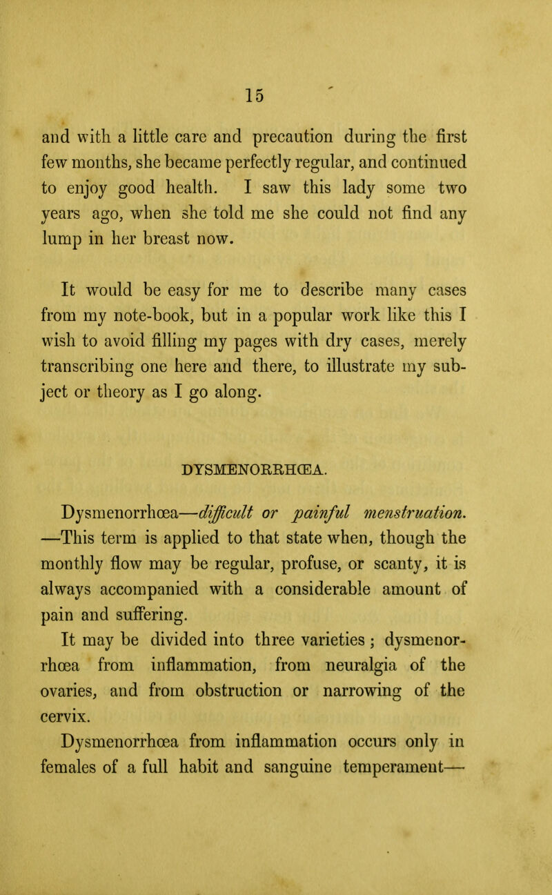 and with a little care and precaution during the first few months, she became perfectly regular, and continued to enjoy good health. I saw this lady some two years ago, when she told me she could not find any lump in her breast now. It would be easy for me to describe many cases from my note-book, but in a popular work like this I wish to avoid filling my pages with dry cases, merely transcribing one here and there, to illustrate my sub- ject or theory as I go along. DYSMENORRHCEA. Dysmenorrhcea—difficult or painful menstruation, —This term is applied to that state when, though the monthly flow may be regular, profuse, or scanty, it is always accompanied with a considerable amount of pain and suffering. It may be divided into three varieties ; dysmenor- rhcea from inflammation, from neuralgia of the ovaries, and from obstruction or narrowing of the cervix. Dysmenorrhcea from inflammation occurs only in females of a full habit and sanguine temperament—