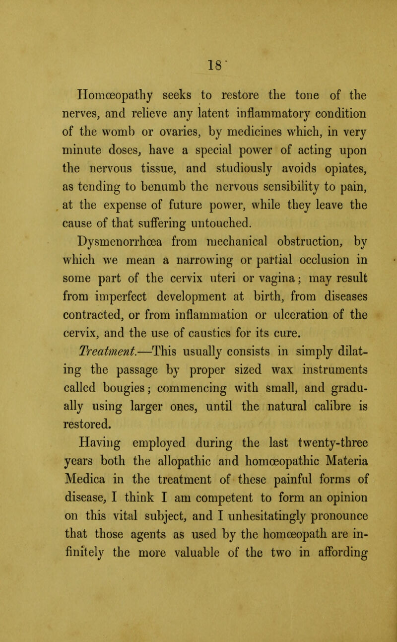 Homoeopathy seeks to restore the tone of the nerves, and relieve any latent inflammatory condition of the womb or ovaries, by medicines which, in very minute doses, have a special power of acting upon the nervous tissue, and studiously avoids opiates, as tending to benumb the nervous sensibility to pain, at the expense of future power, while they leave the cause of that suffering untouched. Dysmenorrhcea from mechanical obstruction, by which we mean a narrowing or partial occlusion in some part of the cervix uteri or vagina; may result from imperfect development at birth, from diseases contracted, or from inflammation or ulceration of the cervix, and the use of caustics for its cure. Treatment.—This usually consists in simply dilat- ing the passage by proper sized wax instruments called bougies; commencing with small, and gradu- ally using larger ones, until the natural calibre is restored. Having employed during the last twenty-three years both the allopathic and homoeopathic Materia Medica in the treatment of these painful forms of disease, I think I am competent to form an opinion on this vital subject, and I unhesitatingly pronounce that those agents as used by the homoeopath are in- finitely the more valuable of the two in affording