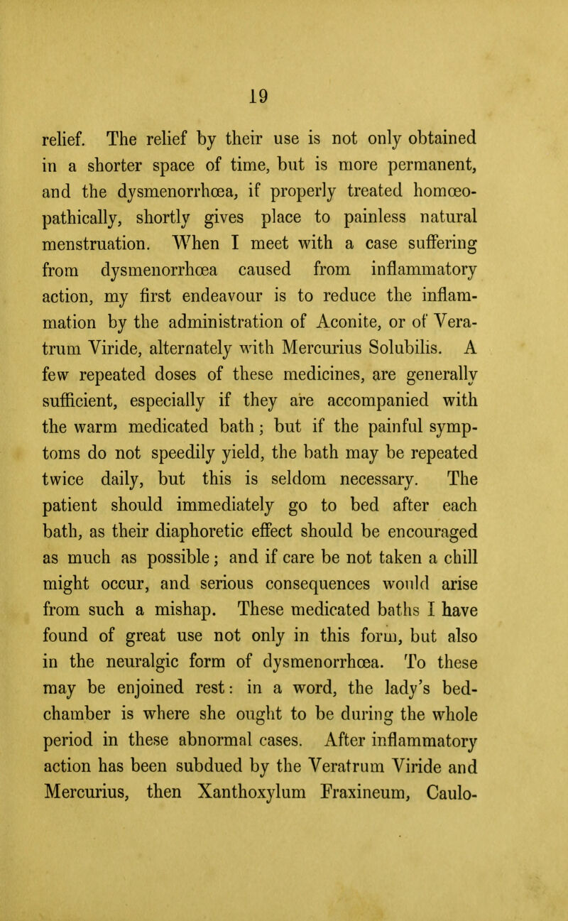 relief. The relief by their use is not only obtained in a shorter space of time, but is more permanent, and the dysmenorrhcea, if properly treated homceo- pathically, shortly gives place to painless natural menstruation. When I meet with a case suffering from dysmenorrhcea caused from inflammatory action, my first endeavour is to reduce the inflam- mation by the administration of Aconite, or of Vera- trum Viride, alternately with Mercurius Solubilis. A few repeated doses of these medicines, are generally sufficient, especially if they are accompanied with the warm medicated bathj but if the painful symp- toms do not speedily yield, the bath may be repeated twice daily, but this is seldom necessary. The patient should immediately go to bed after each bath, as their diaphoretic effect should be encouraged as much as possible; and if care be not taken a chill might occur, and serious consequences would arise from such a mishap. These medicated baths I have found of great use not only in this form, but also in the neuralgic form of dysmenorrhcea. To these may be enjoined rest: in a word, the lady's bed- chamber is where she ought to be during the whole period in these abnormal cases. After inflammatory action has been subdued by the Veratrum Viride and Mercurius, then Xanthoxylum Fraxineum, Caulo-