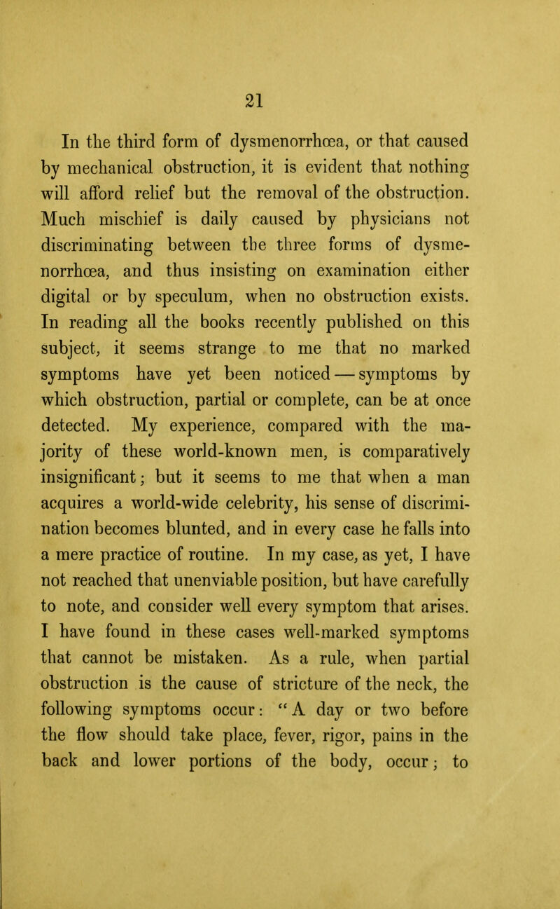 In the third form of dysmenorrhea, or that caused by mechanical obstruction, it is evident that nothing will afford relief but the removal of the obstruction. Much mischief is daily caused by physicians not discriminating between the three forms of dysme- norrhcea, and thus insisting on examination either digital or by speculum, when no obstruction exists. In reading all the books recently published on this subject, it seems strange to me that no marked symptoms have yet been noticed — symptoms by which obstruction, partial or complete, can be at once detected. My experience, compared with the ma- jority of these world-known men, is comparatively insignificant; but it seems to me that when a man acquires a world-wide celebrity, his sense of discrimi- nation becomes blunted, and in every case he falls into a mere practice of routine. In my case, as yet, I have not reached that unenviable position, but have carefully to note, and consider well every symptom that arises. I have found in these cases well-marked symptoms that cannot be mistaken. As a rule, when partial obstruction is the cause of stricture of the neck, the following symptoms occur:  A day or two before the flow should take place, fever, rigor, pains in the back and lower portions of the body, occur; to