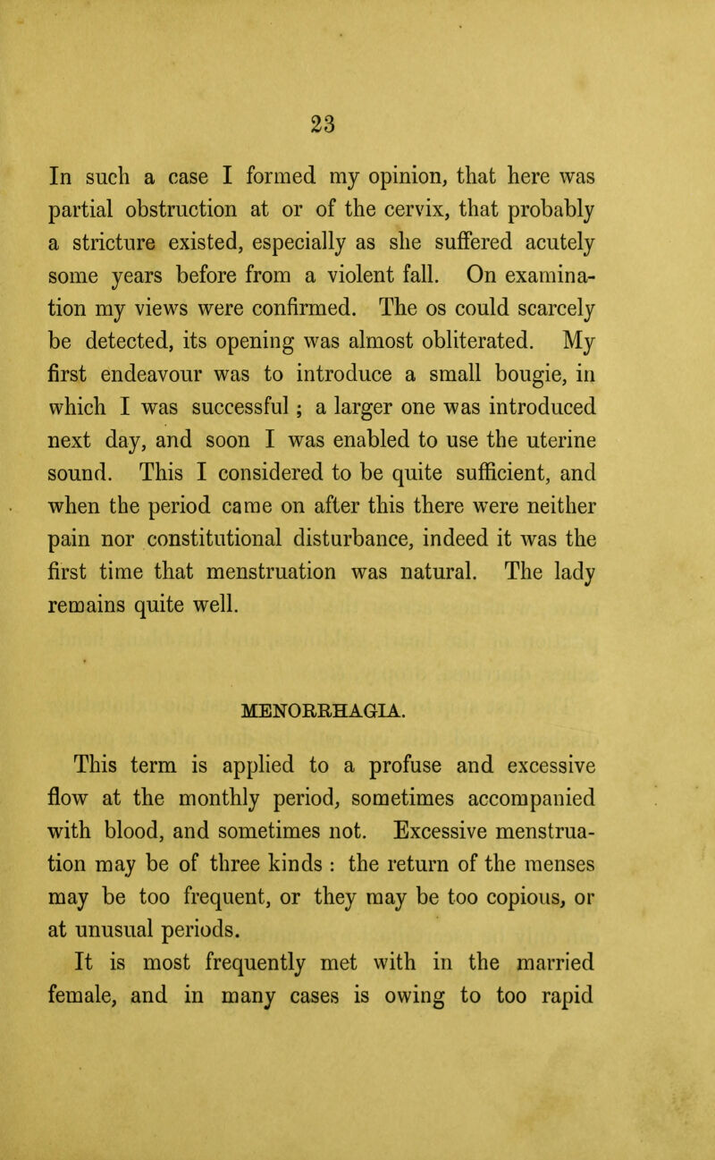 In such a case I formed my opinion, that here was partial obstruction at or of the cervix, that probably a stricture existed, especially as she suffered acutely some years before from a violent fall. On examina- tion my views were confirmed. The os could scarcely be detected, its opening was almost obliterated. My first endeavour was to introduce a small bougie, in which I was successful; a larger one was introduced next day, and soon I was enabled to use the uterine sound. This I considered to be quite sufficient, and when the period came on after this there were neither pain nor constitutional disturbance, indeed it was the first time that menstruation was natural. The lady remains quite well. MENORRHAGIA. This term is applied to a profuse and excessive flow at the monthly period, sometimes accompanied with blood, and sometimes not. Excessive menstrua- tion may be of three kinds : the return of the menses may be too frequent, or they may be too copious, or at unusual periods. It is most frequently met with in the married female, and in many cases is owing to too rapid