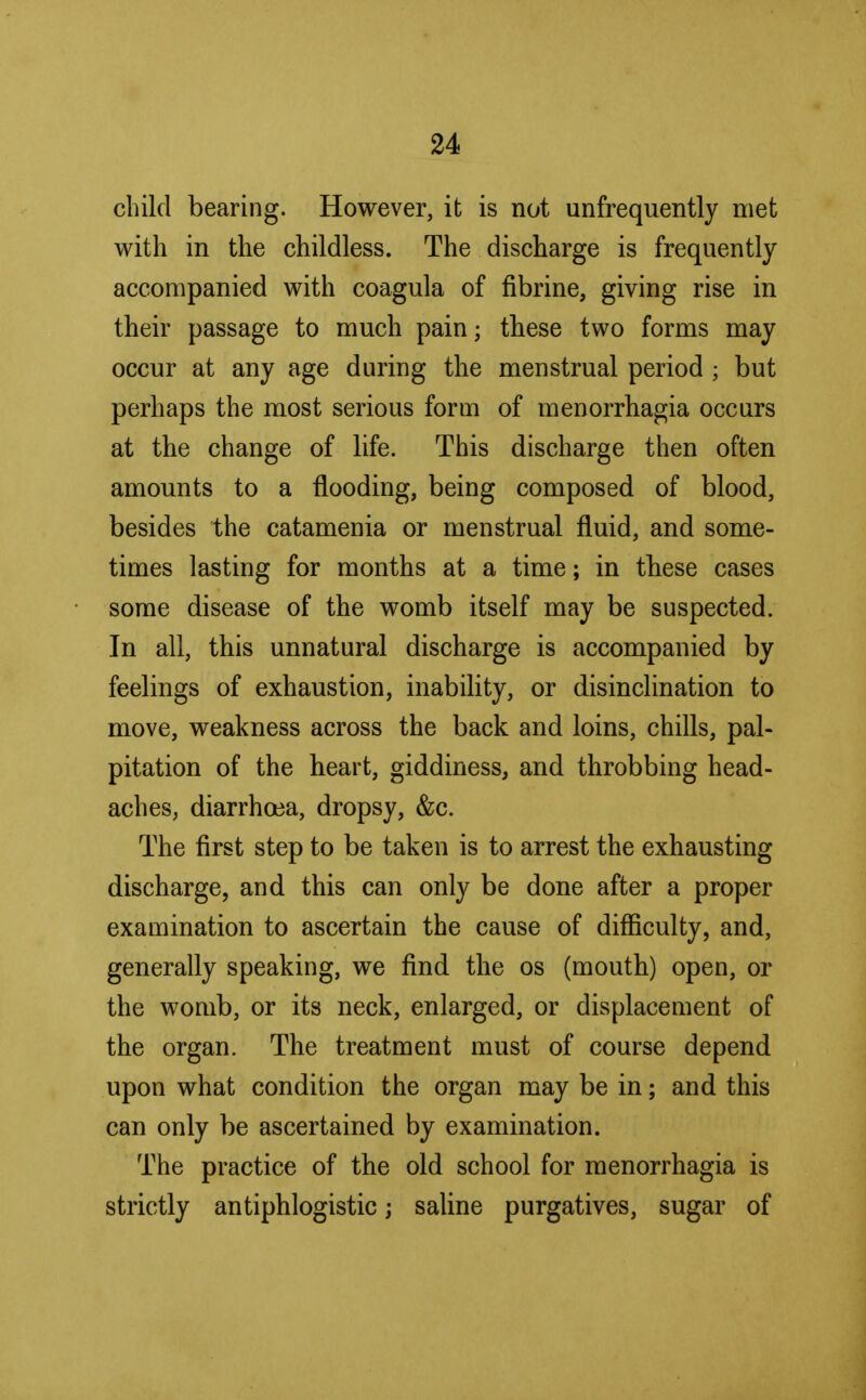 child bearing. However, it is not unfrequently met with in the childless. The discharge is frequently accompanied with coagula of fibrine, giving rise in their passage to much pain; these two forms may occur at any age during the menstrual period ; but perhaps the most serious form of menorrhagia occurs at the change of life. This discharge then often amounts to a flooding, being composed of blood, besides the catamenia or menstrual fluid, and some- times lasting for months at a time; in these cases some disease of the womb itself may be suspected. In all, this unnatural discharge is accompanied by feelings of exhaustion, inability, or disinclination to move, weakness across the back and loins, chills, pal- pitation of the heart, giddiness, and throbbing head- aches, diarrhoea, dropsy, &c. The first step to be taken is to arrest the exhausting discharge, and this can only be done after a proper examination to ascertain the cause of difficulty, and, generally speaking, we find the os (mouth) open, or the womb, or its neck, enlarged, or displacement of the organ. The treatment must of course depend upon what condition the organ may be in; and this can only be ascertained by examination. The practice of the old school for menorrhagia is strictly antiphlogistic; saline purgatives, sugar of