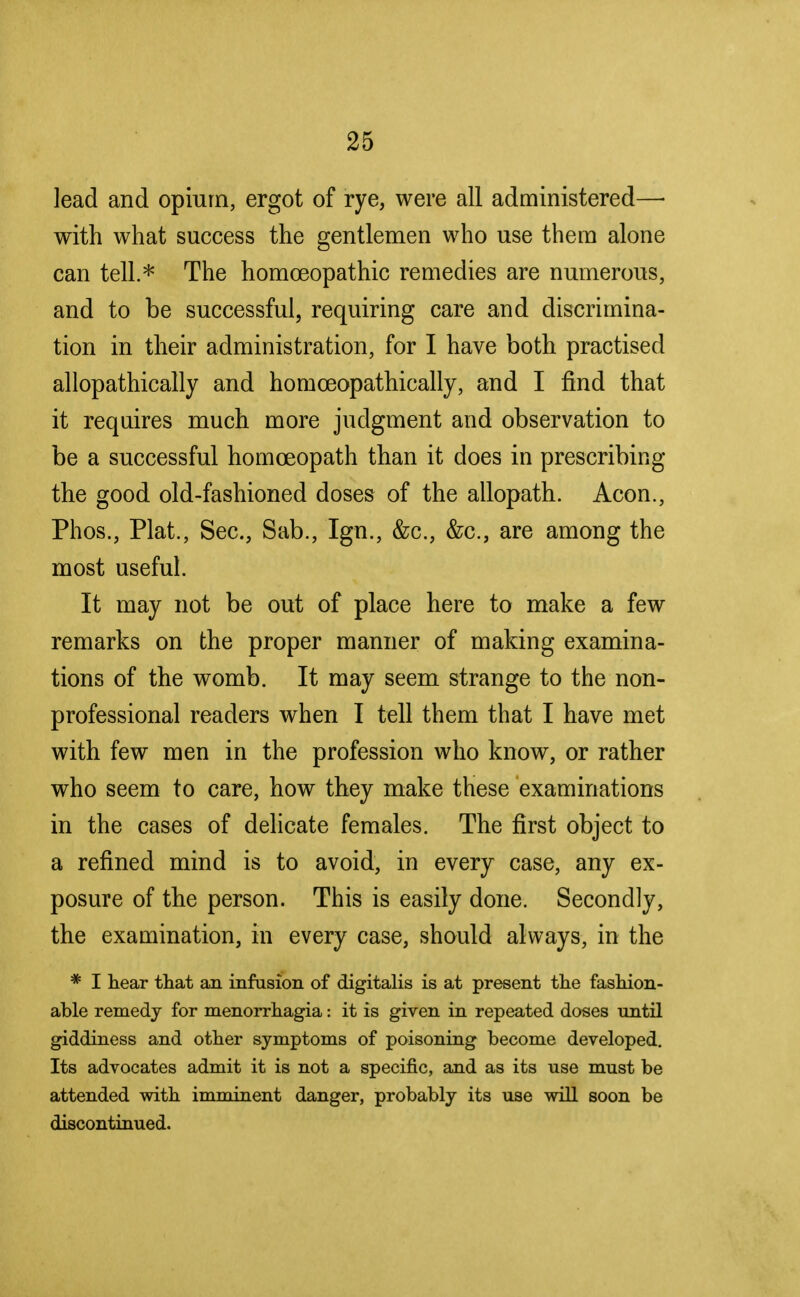 lead and opium, ergot of rye, were all administered—■ with what success the gentlemen who use them alone can tell* The homoeopathic remedies are numerous, and to be successful, requiring care and discrimina- tion in their administration, for I have both practised allopathically and homceopathically, and I find that it requires much more judgment and observation to be a successful homoeopath than it does in prescribing the good old-fashioned doses of the allopath. Aeon., Phos., Plat., Sec, Sab., Ign., &c, &c, are among the most useful. It may not be out of place here to make a few remarks on the proper manner of making examina- tions of the womb. It may seem strange to the non- professional readers when I tell them that I have met with few men in the profession who know, or rather who seem to care, how they make these examinations in the cases of delicate females. The first object to a refined mind is to avoid, in every case, any ex- posure of the person. This is easily done. Secondly, the examination, in every case, should always, in the * I hear that an infusion of digitalis is at present the fashion- able remedy for menorrhagia: it is given in repeated doses until giddiness and other symptoms of poisoning become developed. Its advocates admit it is not a specific, and as its use must be attended with imminent danger, probably its use will soon be discontinued.