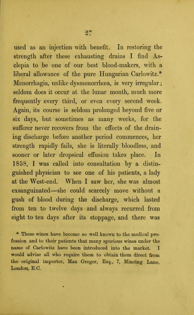 used as an injection with benefit. In restoring the strength after these exhausting drains I find As- clepia to be one of our best blood-makers, with a liberal allowance of the pure Hungarian Carlowitz.* Menorrhagia, unlike dysmenorrhcea, is very irregular; seldom does it occur at the lunar month, much more frequently every third, or even every second week. Again, its course is seldom prolonged beyond five or six days, but sometimes as many weeks, for the sufferer never recovers from the effects of the drain- ing discharge before another period commences, her strength rapidly fails, she is literally bloodless, and sooner or later dropsical effusion takes place. In 1858, I was called into consultation by a distin- guished physician to see one of his patients, a lady at the West-end. When I saw her, she was almost exsanguinated—she could scarcely move without a gush of blood during the discharge, which lasted from ten to twelve days and always recurred from eight to ten days after its stoppage, and there was * These wines have become so well known to the medical pro- fession and to their patients that many spurious wines under the name of Carlowitz have been introduced into the market. I would advise all who require them to obtain them direct from the original importer, Max Greger, Esq., 7, Mincing Lane, London, E.O.