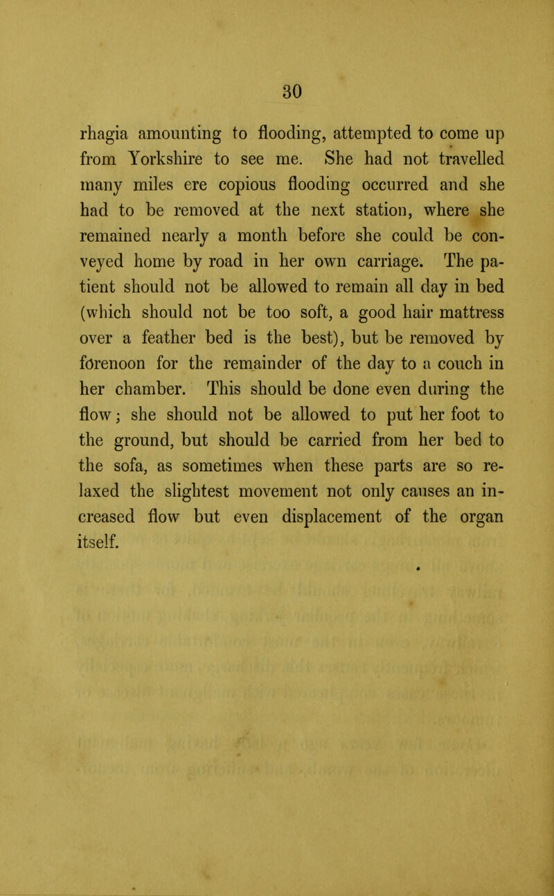 rhagia amounting to flooding, attempted to come up from Yorkshire to see me. She had not travelled many miles ere copious flooding occurred and she had to be removed at the next station, where she remained nearly a month before she could be con- veyed home by road in her own carriage. The pa- tient should not be allowed to remain all day in bed (which should not be too soft, a good hair mattress over a feather bed is the best), but be removed by forenoon for the remainder of the day to a couch in her chamber. This should be done even during the flow; she should not be allowed to put her foot to the ground, but should be carried from her bed to the sofa, as sometimes when these parts are so re- laxed the slightest movement not only causes an in- creased flow but even displacement of the organ itself.