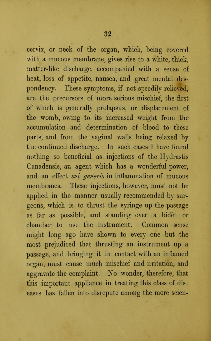 cervix, or neck of the organ, which, being covered with a mucous membrane, gives rise to a white, thick, matter-like discharge, accompanied with a sense of heat, loss of appetite, nausea, and great mental des- pondency. These symptoms, if not speedily relieved, are the precursors of more serious mischief, the first of which is generally prolapsus, or displacement of the womb, owing to its increased weight from the accumulation and determination of blood to these parts, and from the vaginal walls being relaxed by the continued discharge. In such cases I have found nothing so beneficial as injections of the Hydrastis Canadensis, an agent which has a wonderful power, and an effect sui generis in inflammation of mucous membranes. These injections, however, must not be applied in the manner usually recommended by sur- geons, which is to thrust the syringe up the passage as far as possible, and standing over a bidet or chamber to use the instrument. Common sense might long ago have shown to every one but the most prejudiced that thrusting an instrument up a passage, and bringing it in contact with an inflamed organ, must cause much mischief and irritation, and aggravate the complaint. No wonder, therefore, that this important appliance in treating this class of dis- eases has fallen into disrepute among the more scien-