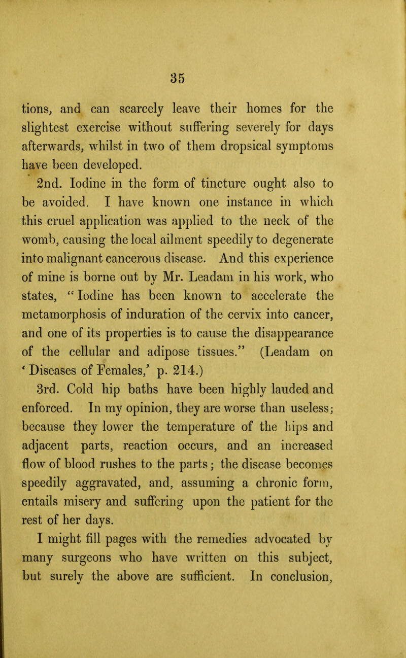 tions, and can scarcely leave their homes for the slightest exercise without suffering severely for days afterwards, whilst in two of them dropsical symptoms have been developed. 2nd. Iodine in the form of tincture ought also to be avoided. I have known one instance in which this cruel application was applied to the neck of the womb, causing the local ailment speedily to degenerate into malignant cancerous disease. And this experience of mine is borne out by Mr. Leadam in his work, who states,  Iodine has been known to accelerate the metamorphosis of induration of the cervix into cancer, and one of its properties is to cause the disappearance of the cellular and adipose tissues. (Leadam on f Diseases of Females,' p. 214.) 3rd. Cold hip baths have been highly lauded and enforced. In my opinion, they are worse than useless; because they lower the temperature of the hips and adjacent parts, reaction occurs, and an increased flow of blood rushes to the parts; the disease becomes speedily aggravated, and, assuming a chronic form, entails misery and suffering upon the patient for the rest of her days. I might fill pages with the remedies advocated by many surgeons who have written on this subject, but surely the above are sufficient. In conclusion,