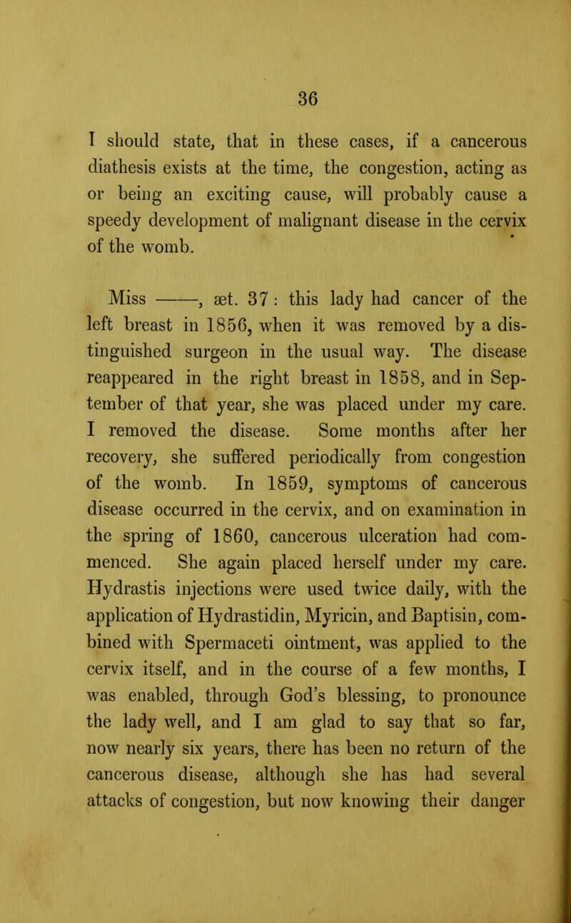 I should state, that in these cases, if a cancerous diathesis exists at the time, the congestion, acting as or being an exciting cause, will probably cause a speedy development of malignant disease in the cervix of the womb. Miss , set. 37 : this lady had cancer of the left breast in 1856, when it was removed by a dis- tinguished surgeon in the usual way. The disease reappeared in the right breast in 1858, and in Sep- tember of that year, she was placed under my care. I removed the disease. Some months after her recovery, she suffered periodically from congestion of the womb. In 1859, symptoms of cancerous disease occurred in the cervix, and on examination in the spring of 1860, cancerous ulceration had com- menced. She again placed herself under my care. Hydrastis injections were used twice daily, with the application of Hydrastidin, Myricin, and Baptisin, com- bined with Spermaceti ointment, was applied to the cervix itself, and in the course of a few months, I was enabled, through God's blessing, to pronounce the lady well, and I am glad to say that so far, now nearly six years, there has been no return of the cancerous disease, although she has had several attacks of congestion, but now knowing their danger