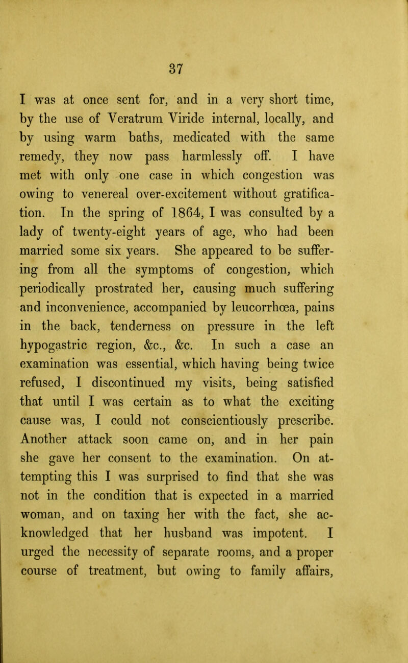 I was at once sent for, and in a very short time, by the use of Veratrum Viride internal, locally, and by using warm baths, medicated with the same remedy, they now pass harmlessly off. I have met with only one case in which congestion was owing to venereal over-excitement without gratifica- tion. In the spring of 1864, I was consulted by a lady of twenty-eight years of age, who had been married some six years. She appeared to be suffer- ing from all the symptoms of congestion, which periodically prostrated her, causing much suffering and inconvenience, accompanied by leucorrhcea, pains in the back, tenderness on pressure in the left hypogastric region, &c, &c. In such a case an examination was essential, which having being twice refused, I discontinued my visits, being satisfied that until I was certain as to what the exciting cause was, I could not conscientiously prescribe. Another attack soon came on, and in her pain she gave her consent to the examination. On at- tempting this I was surprised to find that she was not in the condition that is expected in a married woman, and on taxing her with the fact, she ac- knowledged that her husband was impotent. I urged the necessity of separate rooms, and a proper course of treatment, but owing to family affairs,