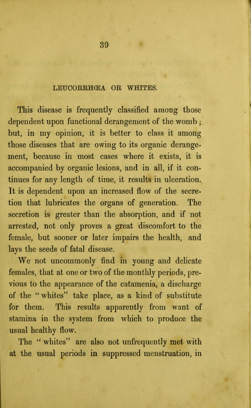 LETJCORRHQEA OR WHITES. This disease is frequently classified among those dependent upon functional derangement of the womb • but, in my opinion, it is better to class it among those diseases that are owing to its organic derange- ment, because in most cases where it exists, it is accompanied by organic lesions, and in all, if it con- tinues for any length of time, it results in ulceration. It is dependent upon an increased flow of the secre- tion that lubricates the organs of generation. The secretion is greater than the absorption, and if not arrested, not only proves a great discomfort to the female, but sooner or later impairs the health, and lays the seeds of fatal disease. We not uncommonly find in young and delicate females, that at one or two of the monthly periods, pre- vious to the appearance of the catamenia, a discharge of the  whites take place, as a kind of substitute for them. This results apparently from want of stamina in the system from which to produce the usual healthy flow. The  whites are also not unfrequently met with at the usual periods in suppressed menstruation, in