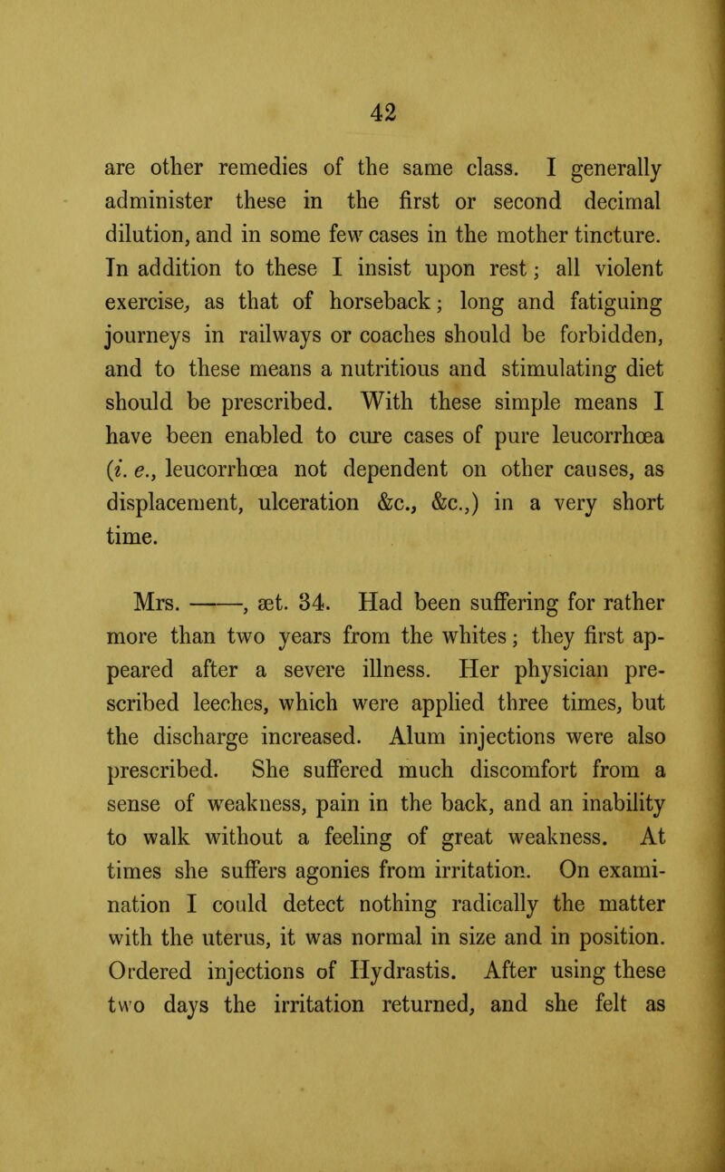 are other remedies of the same class. I generally administer these in the first or second decimal dilution, and in some few cases in the mother tincture. In addition to these I insist upon rest; all violent exercise, as that of horseback; long and fatiguing journeys in railways or coaches should be forbidden, and to these means a nutritious and stimulating diet should be prescribed. With these simple means I have been enabled to cure cases of pure leucorrhcea (i. e.y leucorrhcea not dependent on other causes, as displacement, ulceration &c, &c.,) in a very short time. Mrs. , set. 34. Had been suffering for rather more than two years from the whites; they first ap- peared after a severe illness. Her physician pre- scribed leeches, which were applied three times, but the discharge increased. Alum injections were also prescribed. She suffered much discomfort from a sense of weakness, pain in the back, and an inability to walk without a feeling of great weakness. At times she suffers agonies from irritation. On exami- nation I could detect nothing radically the matter with the uterus, it was normal in size and in position. Ordered injections of Hydrastis. After using these two days the irritation returned, and she felt as