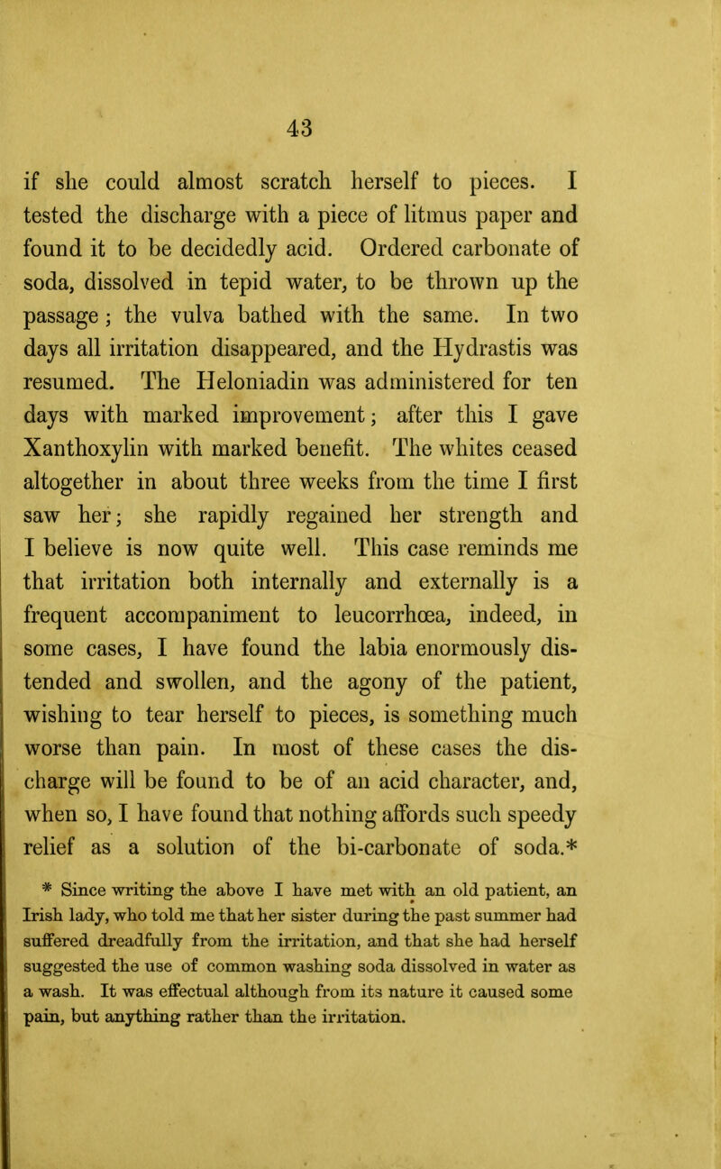 if she could almost scratch herself to pieces. I tested the discharge with a piece of litmus paper and found it to be decidedly acid. Ordered carbonate of soda, dissolved in tepid water, to be thrown up the passage ; the vulva bathed with the same. In two days all irritation disappeared, and the Hydrastis was resumed. The Heloniadin was administered for ten days with marked improvement; after this I gave Xanthoxylin with marked benefit. The whites ceased altogether in about three weeks from the time I first saw her; she rapidly regained her strength and I believe is now quite well. This case reminds me that irritation both internally and externally is a frequent accompaniment to leucorrhcea, indeed, in some cases, I have found the labia enormously dis- tended and swollen, and the agony of the patient, wishing to tear herself to pieces, is something much worse than pain. In most of these cases the dis- charge will be found to be of an acid character, and, when so, I have found that nothing affords such speedy relief as a solution of the bi-carbonate of soda.* * Since writing the above I have met with an old patient, an Irish lady, who told me that her sister during the past summer had suffered dreadfully from the irritation, and that she had herself suggested the use of common washing soda dissolved in water as a wash. It was effectual although from its nature it caused some pain, but anything rather than the irritation.