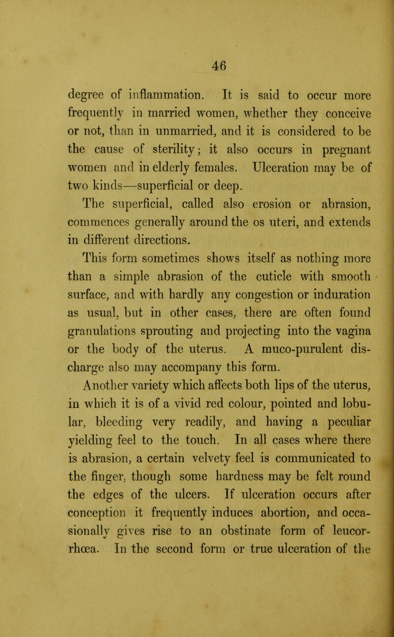 degree of inflammation. It is said to occur more frequently in married women, whether they conceive or not, than in unmarried, and it is considered to be the cause of sterility; it also occurs in pregnant women and in elderly females. Ulceration may be of two kinds—superficial or deep. The superficial, called also erosion or abrasion, commences generally around the os uteri, and extends in different directions. This form sometimes shows itself as nothing more than a simple abrasion of the cuticle with smooth surface, and with hardly any congestion or induration as usual, but in other cases, there are often found granulations sprouting and projecting into the vagina or the body of the uterus. A muco-purulent dis- charge also may accompany this form. Another variety which affects both lips of the uterus, in which it is of a vivid red colour, pointed and lobu- lar, bleeding very readily, and having a peculiar yielding feel to the touch. In all cases where there is abrasion, a certain velvety feel is communicated to the finger, though some hardness may be felt round the edges of the ulcers. If ulceration occurs after conception it frequently induces abortion, and occa- sionally gives rise to an obstinate form of leucor- rhcea. In the second form or true ulceration of the