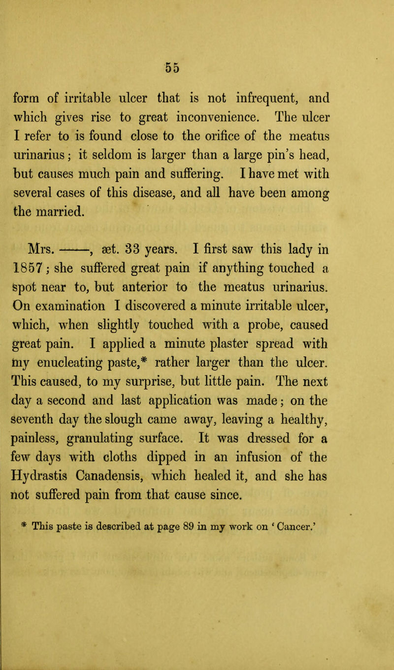 form of irritable ulcer that is not infrequent, and which gives rise to great inconvenience. The ulcer I refer to is found close to the orifice of the meatus urinarius; it seldom is larger than a large pin's head, but causes much pain and suffering. I have met with several cases of this disease, and all have been among the married. Mrs. , set. 33 years. I first saw this lady in 1857 ; she suffered great pain if anything touched a spot near to, but anterior to the meatus urinarius. On examination I discovered a minute irritable ulcer, which, when slightly touched with a probe, caused great pain. I applied a minute plaster spread with my enucleating paste,* rather larger than the ulcer. This caused, to my surprise, but little pain. The next day a second and last application was made; on the seventh day the slough came away, leaving a healthy, painless, granulating surface. It was dressed for a few days with cloths dipped in an infusion of the Hydrastis Canadensis, which healed it, and she has not suffered pain from that cause since. * This paste is described at page 89 in my work on ' Cancer.'