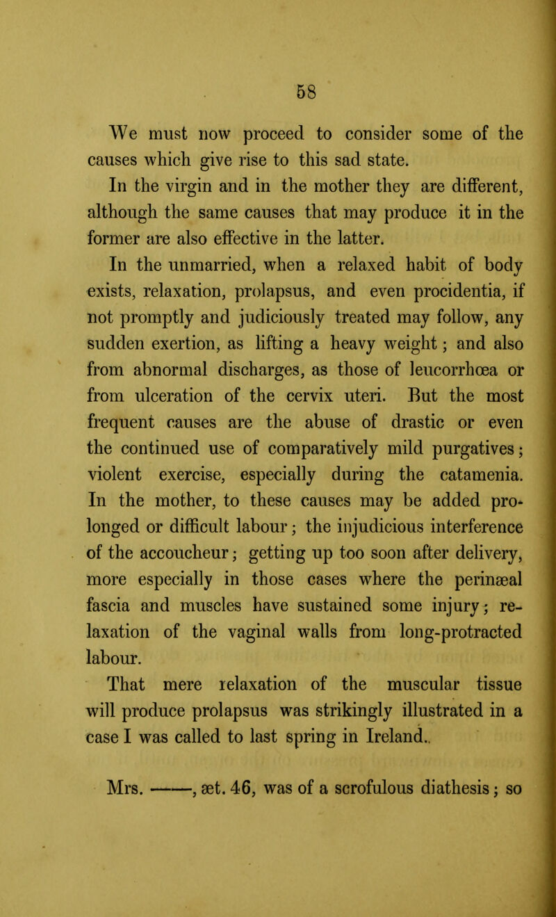 We must now proceed to consider some of the causes which give rise to this sad state. In the virgin and in the mother they are different, although the same causes that may produce it in the former are also effective in the latter. In the unmarried, when a relaxed habit of body exists, relaxation, prolapsus, and even procidentia, if not promptly and judiciously treated may follow, any sudden exertion, as lifting a heavy weight; and also from abnormal discharges, as those of leucorrhcea or from ulceration of the cervix uteri. But the most frequent causes are the abuse of drastic or even the continued use of comparatively mild purgatives; violent exercise, especially during the catamenia. In the mother, to these causes may be added pro- longed or difficult labour; the injudicious interference of the accoucheur; getting up too soon after delivery, more especially in those cases where the perinatal fascia and muscles have sustained some injury; re- laxation of the vaginal walls from long-protracted labour. That mere relaxation of the muscular tissue will produce prolapsus was strikingly illustrated in a case I was called to last spring in Ireland.. Mrs. , aet. 46, was of a scrofulous diathesis; so