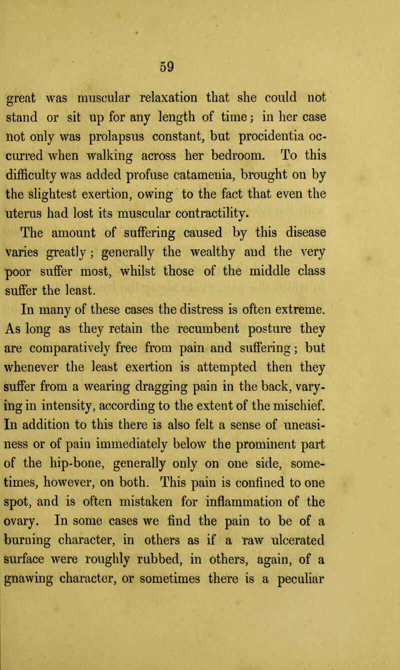 great was muscular relaxation that she could not stand or sit up for any length of time; in her case not only was prolapsus constant, but procidentia oc- curred when walking across her bedroom. To this difficulty was added profuse catameuia, brought on by the slightest exertion, owing to the fact that even the uterus had lost its muscular contractility. The amount of suffering caused by this disease varies greatly; generally the wealthy and the very poor suffer most, whilst those of the middle class suffer the least. In many of these cases the distress is often extreme. As long as they retain the recumbent posture they are comparatively free from pain and suffering; but whenever the least exertion is attempted then they suffer from a wearing dragging pain in the back, vary- ing in intensity, according to the extent of the mischief. In addition to this there is also felt a sense of uneasi- ness or of pain immediately below the prominent part of the hip-bone, generally only on one side, some- times, however, on both. This pain is confined to one spot, and is often mistaken for inflammation of the ovary. In some cases we find the pain to be of a burning character, in others as if a raw ulcerated surface were roughly rubbed, in others, again, of a gnawing character, or sometimes there is a peculiar