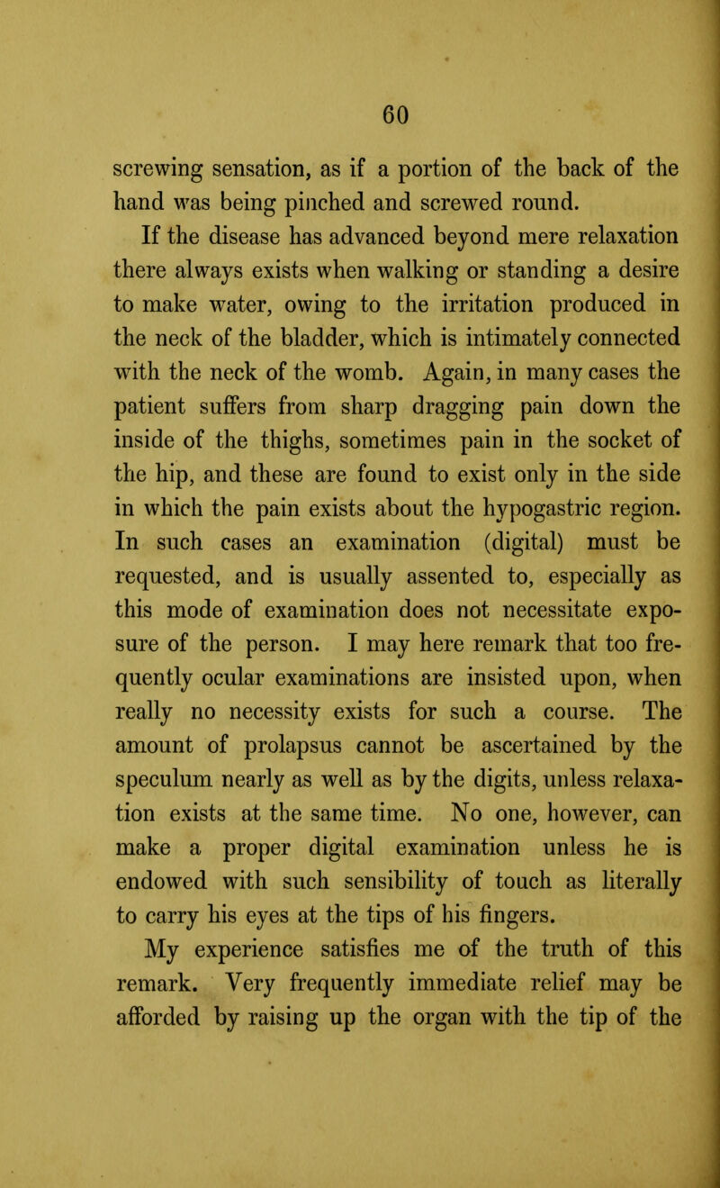 screwing sensation, as if a portion of the back of the hand was being pinched and screwed round. If the disease has advanced beyond mere relaxation there always exists when walking or standing a desire to make water, owing to the irritation produced in the neck of the bladder, which is intimately connected with the neck of the womb. Again, in many cases the patient suffers from sharp dragging pain down the inside of the thighs, sometimes pain in the socket of the hip, and these are found to exist only in the side in which the pain exists about the hypogastric region. In such cases an examination (digital) must be requested, and is usually assented to, especially as this mode of examination does not necessitate expo- sure of the person. I may here remark that too fre- quently ocular examinations are insisted upon, when really no necessity exists for such a course. The amount of prolapsus cannot be ascertained by the speculum nearly as well as by the digits, unless relaxa- tion exists at the same time. No one, however, can make a proper digital examination unless he is endowed with such sensibility of touch as literally to carry his eyes at the tips of his fingers. My experience satisfies me of the truth of this remark. Very frequently immediate relief may be afforded by raising up the organ with the tip of the