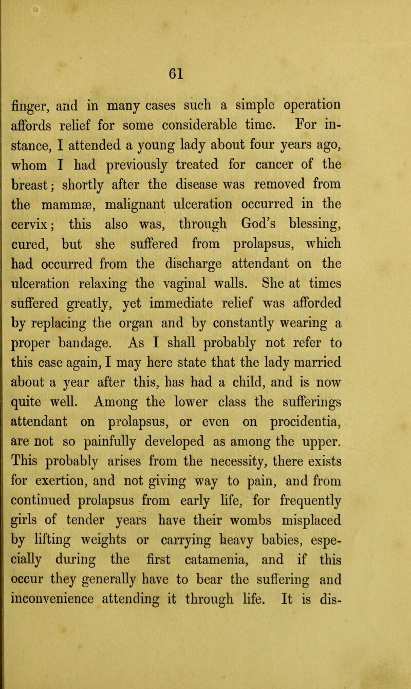 finger, and in many cases such a simple operation affords relief for some considerable time. For in- stance, I attended a young lady about four years ago, whom I had previously treated for cancer of the breast; shortly after the disease was removed from the mammae, malignant ulceration occurred in the cervix; this also was, through God's blessing, cured, but she suffered from prolapsus, which had occurred from the discharge attendant on the ulceration relaxing the vaginal walls. She at times suffered greatly, yet immediate relief was afforded by replacing the organ and by constantly wearing a proper bandage. As I shall probably not refer to this case again, I may here state that the lady married about a year after this, has had a child, and is now quite well. Among the lower class the sufferings attendant on prolapsus, or even on procidentia, are not so painfully developed as among the upper. This probably arises from the necessity, there exists for exertion, and not giving way to pain, and from continued prolapsus from early life, for frequently girls of tender years have their wombs misplaced by lifting weights or carrying heavy babies, espe- cially during the first catamenia, and if this occur they generally have to bear the suffering and inconvenience attending it through life. It is dis-
