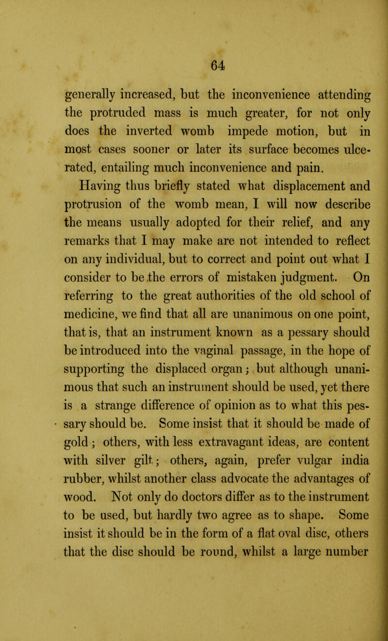 generally increased, but the inconvenience attending the protruded mass is much greater, for not only does the inverted womb impede motion, but in most cases sooner or later its surface becomes ulce- rated, entailing much inconvenience and pain. Having thus briefly stated what displacement and protrusion of the womb mean, I will now describe the means usually adopted for their relief, and any remarks that I may make are not intended to reflect on any individual, but to correct and point out what I consider to be the errors of mistaken judgment. On referring to the great authorities of the old school of medicine, we find that all are unanimous on one point, that is, that an instrument known as a pessary should be introduced into the vaginal passage, in the hope of supporting the displaced organ; but although unani- mous that such an instrument should be used, yet there is a strange difference of opinion as to what this pes- sary should be. Some insist that it should be made of gold; others, with less extravagant ideas, are content with silver gilt; others, again, prefer vulgar india rubber, whilst another class advocate the advantages of wood. Not only do doctors differ as to the instrument to be used, but hardly two agree as to shape. Some insist it should be in the form of a flat oval disc, others that the disc should be round, whilst a large number