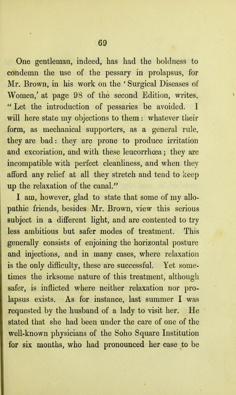 One gentleman, indeed, has had the boldness to condemn the use of the pessary in prolapsus, for Mr. Brown, in his work on the ' Surgical Diseases of Women/ at page 98 of the second Edition, writes,  Let the introduction of pessaries be avoided. I will here state my objections to them: whatever their form, as mechanical supporters, as a general rule, they are bad: they are prone to produce irritation and excoriation, and with these leucorrhcea; they are incompatible writh perfect cleanliness, and when they afford any relief at all they stretch and tend to keep up the relaxation of the canal. I am, however, glad to state that some of my allo- pathic friends, besides Mr. Brown, view this serious subject in a different light, and are contented to try less ambitious but safer modes of treatment. This generally consists of enjoining the horizontal posture and injections, and in many cases, where relaxation is the only difficulty, these are successful. Yet some- times the irksome nature of this treatment, although safer, is inflicted where neither relaxation nor pro- lapsus exists. As for instance, last summer I was requested by the husband of a lady to visit her. Pie stated that she had been under the care of one of the well-known physicians of the Soho Square Institution for six months, who had pronounced her case to be