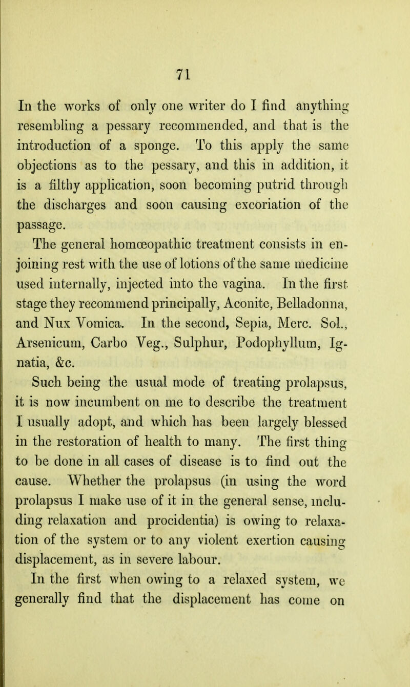 In the works of only one writer do I find anything resembling a pessary recommended, and that is the introduction of a sponge. To this apply the same objections as to the pessary, and this in addition, it is a filthy application, soon becoming putrid through the discharges and soon causing excoriation of the passage. The general homoeopathic treatment consists in en- joining rest with the use of lotions of the same medicine used internally, injected into the vagina. In the first stage they recommend principally, Aconite, Belladonna, and Nux Vomica. In the second, Sepia, Merc. Sol., Arsenicum, Carbo Veg., Sulphur, Podophyllum, Ig- natia, &c. Such being the usual mode of treating prolapsus, it is now incumbent on me to describe the treatment I usually adopt, and which has been largely blessed in the restoration of health to many. The first thing to be done in all cases of disease is to find out the cause. Whether the prolapsus (in using the word prolapsus I make use of it in the general sense, inclu- ding relaxation and procidentia) is owing to relaxa- tion of the system or to any violent exertion causing displacement, as in severe labour. In the first when owing to a relaxed system, we generally find that the displacement has come on