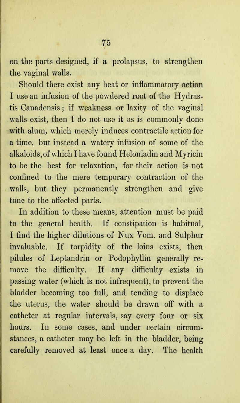 on the parts designed, if a prolapsus, to strengthen the vaginal walls. Should there exist any heat or inflammatory action I use an infusion of the powdered root of the Hydras- tis Canadensis; if weakness or laxity of the vaginal walls exist, then I do not use it as is commonly done with alum, which merely induces contractile action for a time, but instead a watery infusion of some of the alkaloids, of which I have found Heloniadin and Myricin to be the best for relaxation, for their action is not confined to the mere temporary contraction of the walls, but they permanently strengthen and give tone to the affected parts. In addition to these means, attention must be paid to the general health. If constipation is habitual, I find the higher dilutions of Nux Vom. and Sulphur invaluable. If torpidity of the loins exists, then pilules of Leptandrin or Podophyllin generally re- move the difficulty. If any difficulty exists in passing water (which is not infrequent), to prevent the bladder becoming too full, and tending to displace the uterus, the water should be drawn off with a catheter at regular intervals, say every four or six hours. In some cases, and under certain circum- stances, a catheter may be left in the bladder, being carefully removed at least once a day. The health