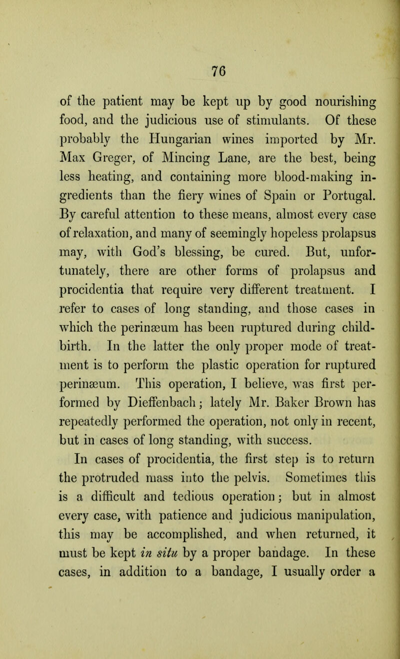 of the patient may be kept up by good nourishing food, and the judicious use of stimulants. Of these probably the Hungarian wines imported by Mr. Max Greger, of Mincing Lane, are the best, being less heating, and containing more blood-making in- gredients than the fiery wines of Spain or Portugal. By careful attention to these means, almost every case of relaxation, and many of seemingly hopeless prolapsus may, with God's blessing, be cured. But, unfor- tunately, there are other forms of prolapsus and procidentia that require very different treatment. I refer to cases of long standing, and those cases in which the perinseum has been ruptured during child- birth. In the latter the only proper mode of treat- ment is to perform the plastic operation for ruptured perinseum. This operation, I believe, was first per- formed by Dieffenbach; lately Mr. Baker Brown has repeatedly performed the operation, not only in recent, but in cases of long standing, with success. In cases of procidentia, the first step is to return the protruded mass into the pelvis. Sometimes this is a difficult and tedious operation; but in almost every case, with patience and judicious manipulation, this may be accomplished, and when returned, it must be kept in situ by a proper bandage. In these cases, in addition to a bandage, I usually order a