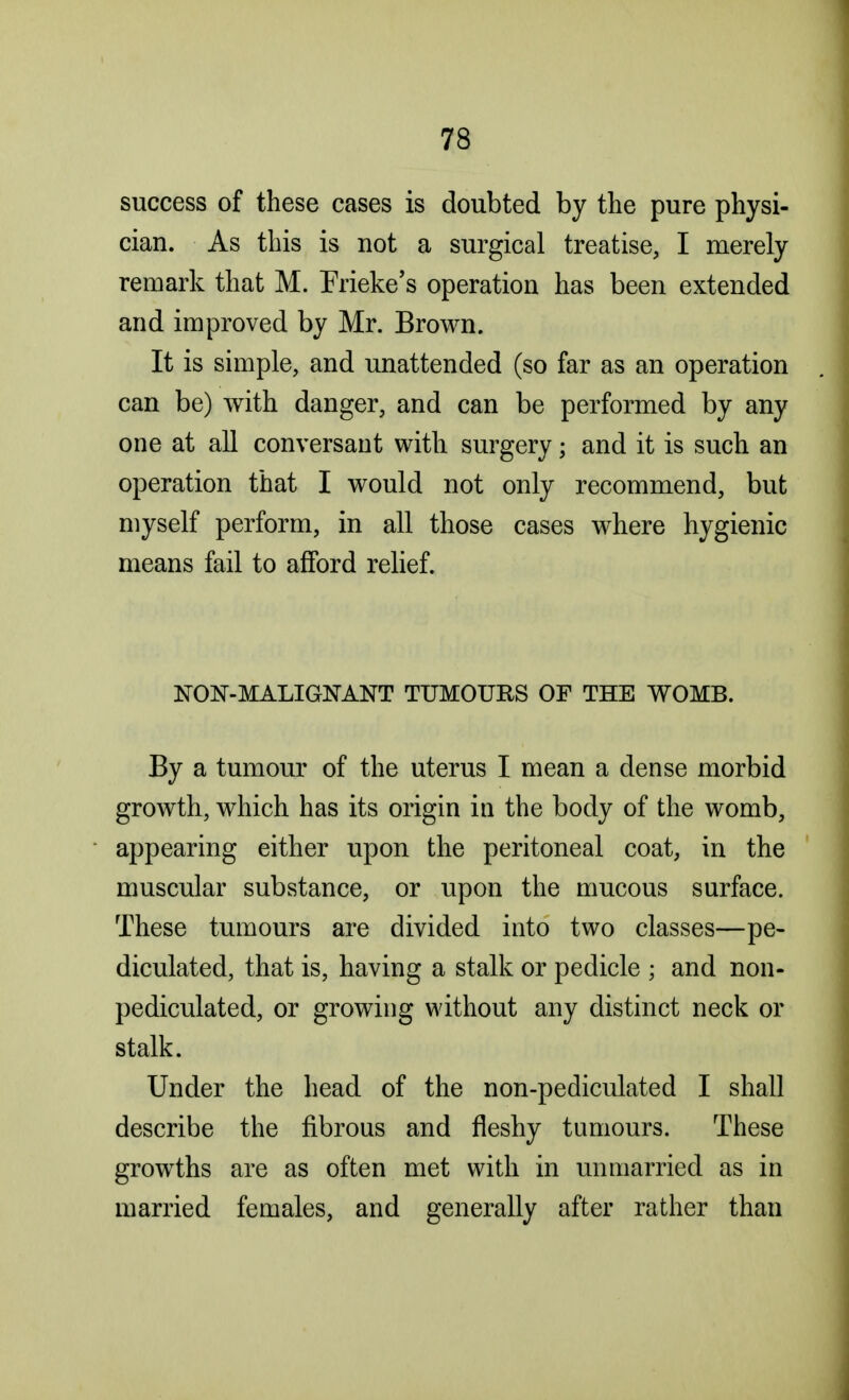 success of these cases is doubted by the pure physi- cian. As this is not a surgical treatise, I merely remark that M. Frieke's operation has been extended and improved by Mr. Brown. It is simple, and unattended (so far as an operation can be) with danger, and can be performed by any one at all conversant with surgery; and it is such an operation that I would not only recommend, but myself perform, in all those cases where hygienic means fail to afford relief. NON-MALIGNANT TUMOURS OF THE WOMB. By a tumour of the uterus I mean a dense morbid growth, which has its origin in the body of the womb, appearing either upon the peritoneal coat, in the muscular substance, or upon the mucous surface. These tumours are divided into two classes—pe- diculated, that is, having a stalk or pedicle ; and non- pediculated, or growing without any distinct neck or stalk. Under the head of the non-pediculated I shall describe the fibrous and fleshy tumours. These growths are as often met with in unmarried as in married females, and generally after rather than