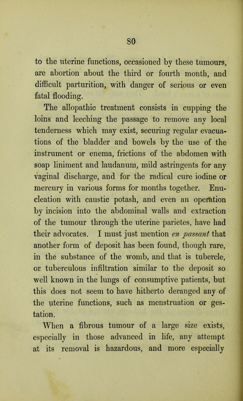 to the uterine functions, occasioned by these tumours, are abortion about the third or fourth month, and difficult parturition, with danger of serious or even fatal flooding. The allopathic treatment consists in cupping the loins and leeching the passage to remove any local tenderness which may exist, securing regular evacua- tions of the bladder and bowels by the use of the instrument or enema, frictions of the abdomen with soap liniment and. laudanum, mild astringents for any vaginal discharge, and for the radical cure iodine or mercury in various forms for months together. Enu- cleation with caustic potash, and even an operation by incision into the abdominal walls and extraction of the tumour through the uterine parietes, have had their advocates. I must just mention en passant that another form of deposit has been found, though rare, in the substance of the womb, and that is tubercle, or tuberculous infiltration similar to the deposit so well known in the lungs of consumptive patients, but this does not seem to have hitherto deranged any of the uterine functions, such as menstruation or ges- tation. When a fibrous tumour of a large size exists, especially in those advanced in life, any attempt at its removal is hazardous, and more especially