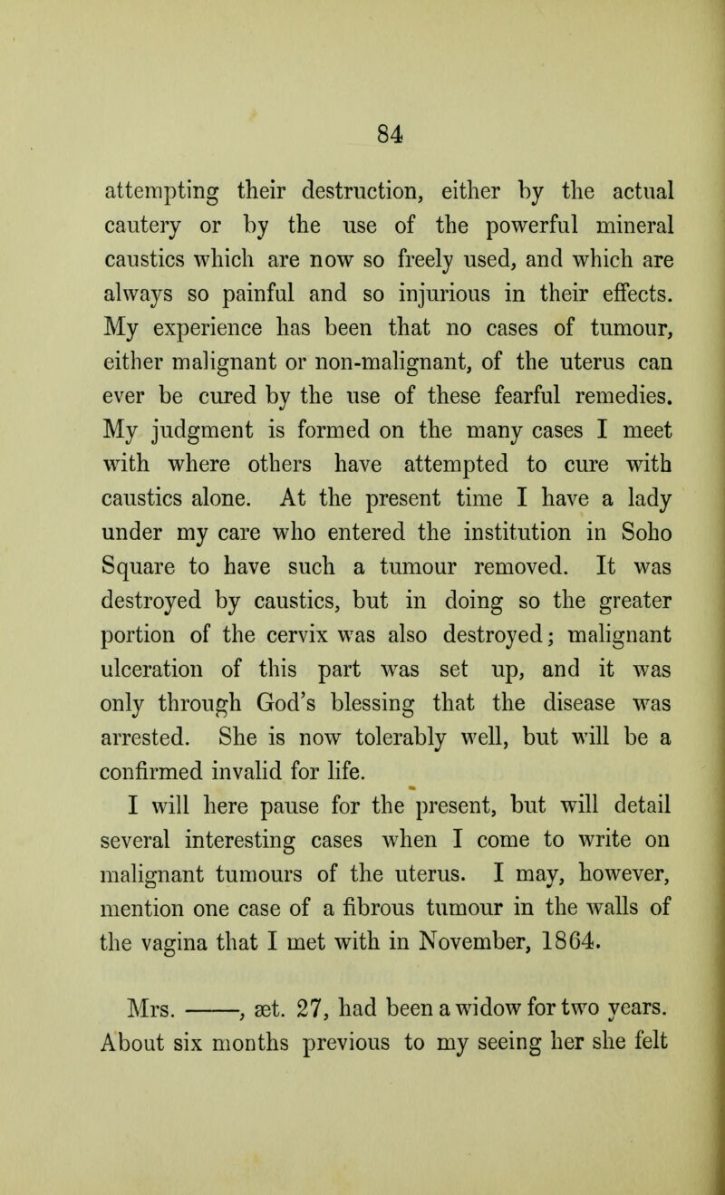 attempting their destruction, either by the actual cautery or by the use of the powerful mineral caustics which are now so freely used, and which are always so painful and so injurious in their effects. My experience has been that no cases of tumour, either malignant or non-malignant, of the uterus can ever be cured by the use of these fearful remedies. My judgment is formed on the many cases I meet with where others have attempted to cure with caustics alone. At the present time I have a lady under my care who entered the institution in Soho Square to have such a tumour removed. It was destroyed by caustics, but in doing so the greater portion of the cervix was also destroyed; malignant ulceration of this part was set up, and it was only through God's blessing that the disease was arrested. She is now tolerably well, but will be a confirmed invalid for life. I will here pause for the present, but will detail several interesting cases when I come to write on malignant tumours of the uterus. I may, however, mention one case of a fibrous tumour in the walls of the vagina that I met with in November, 1864. Mrs. , set. 27, had been a widow for two years. About six months previous to my seeing her she felt