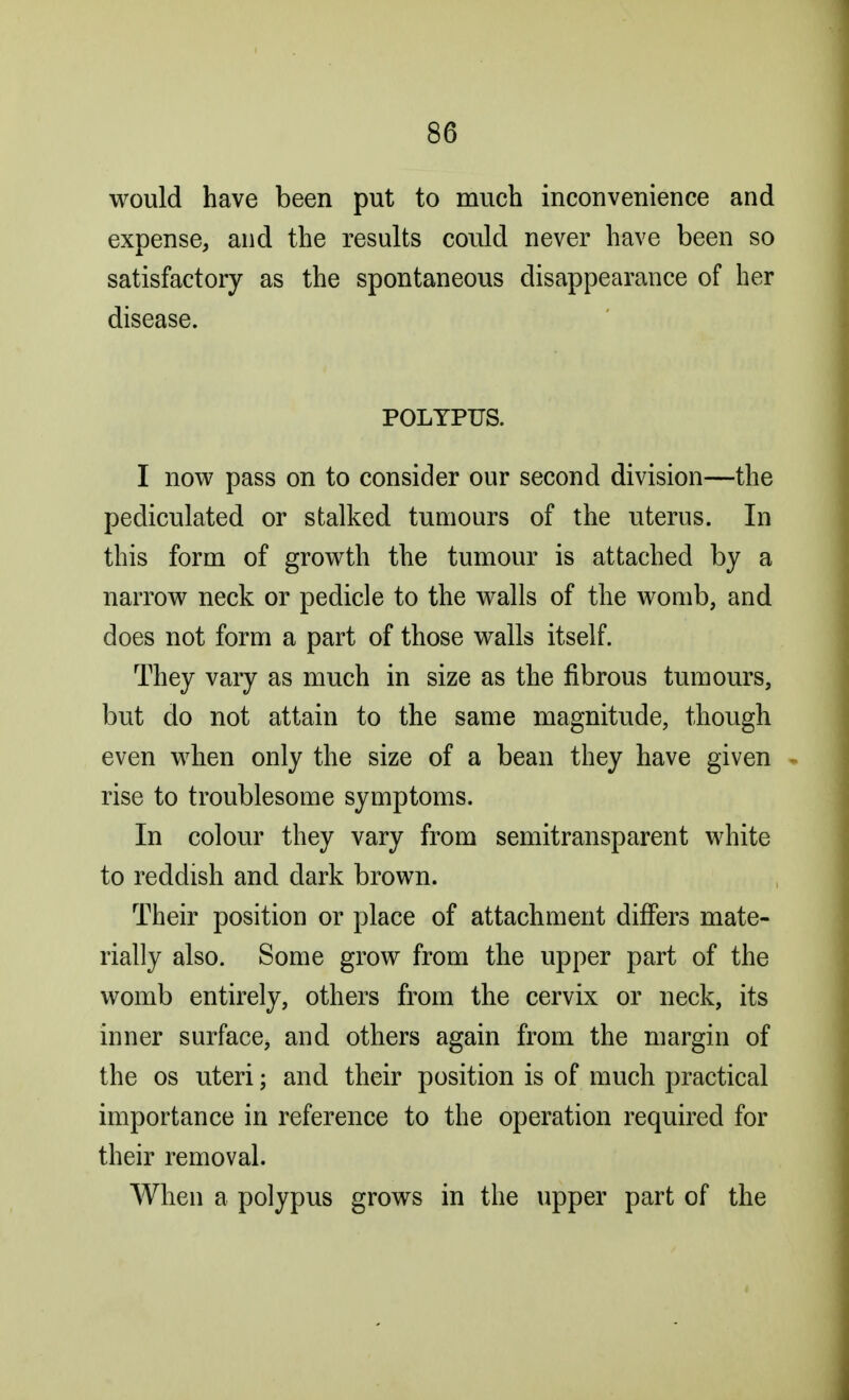 would have been put to much inconvenience and expense, and the results could never have been so satisfactory as the spontaneous disappearance of her disease. POLYPUS. I now pass on to consider our second division—the pediculated or stalked tumours of the uterus. In this form of growth the tumour is attached by a narrow neck or pedicle to the walls of the womb, and does not form a part of those walls itself. They vary as much in size as the fibrous tumours, but do not attain to the same magnitude, though even when only the size of a bean they have given rise to troublesome symptoms. In colour they vary from semitransparent white to reddish and dark brown. Their position or place of attachment differs mate- rially also. Some grow from the upper part of the womb entirely, others from the cervix or neck, its inner surface, and others again from the margin of the os uteri; and their position is of much practical importance in reference to the operation required for their removal. When a polypus grows in the upper part of the