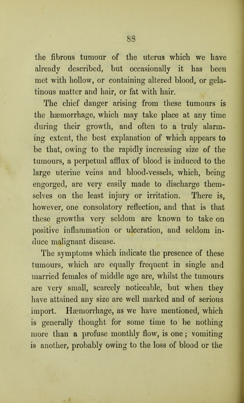 the fibrous tumour of the uterus which we have already described, but occasionally it has been met with hollow, or containing altered blood, or gela- tinous matter and hair, or fat with hair. The chief danger arising from these tumours is the haemorrhage, which may take place at any time during their growth, and often to a truly alarm- ing extent, the best explanation of which appears to be that, owing to the rapidly increasing size of the tumours, a perpetual afflux of blood is induced to the large uterine veins and blood-vessels, which, being engorged, are very easily made to discharge them- selves on the least injury or irritation. There is, however, one consolatory reflection, and that is that these growths very seldom are known to take on positive inflammation or ulceration, and seldom in- duce malignant disease. The symptoms which indicate the presence of these tumours, which are equally frequent in single and married females of middle age are, whilst the tumours are very small, scarcely noticeable, but when they have attained any size are well marked and of serious import. Haemorrhage, as we have mentioned, which is generally thought for some time to be nothing more than a profuse monthly flow, is one; vomiting is another, probably owing to the loss of blood or the