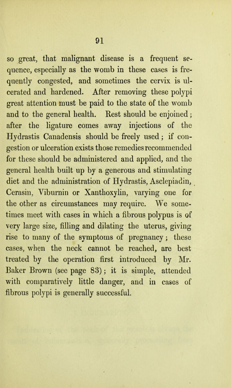 so great, that malignant disease is a frequent se- quence, especially as the womb in these cases is fre- quently congested, and sometimes the cervix is ul- cerated and hardened. After removing these polypi great attention must be paid to the state of the womb and to the general health. Rest should be enjoined; after the ligature comes away injections of the Hydrastis Canadensis should be freely used; if con- gestion or ulceration exists those remedies recommended for these should be administered and applied, and the general health built up by a generous and stimulating diet and the administration of Hydrastis, Asclepiadin, Cerasin, Viburnin or Xanthoxylin, varying one for the other as circumstances may require. We some- times meet with cases in which a fibrous polypus is of very large size, filling and dilating the uterus, giving rise to many of the symptoms of pregnancy; these cases, when the neck cannot be reached, are best treated by the operation first introduced by Mr. Baker Brown (see page 83); it is simple, attended with comparatively little danger, and in cases of fibrous polypi is generally successful.