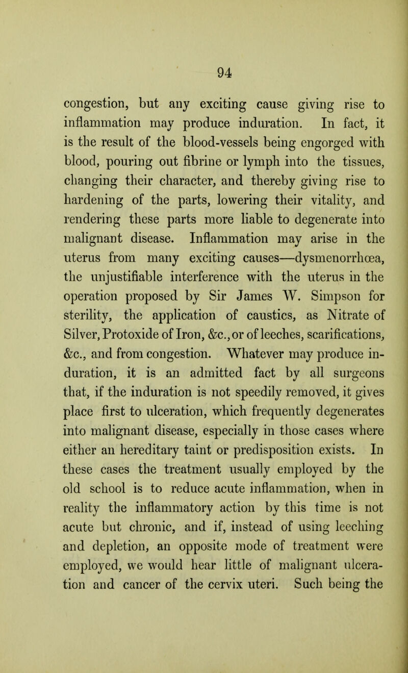 congestion, but any exciting cause giving rise to inflammation may produce induration. In fact, it is the result of the blood-vessels being engorged with blood, pouring out fibrine or lymph into the tissues, changing their character, and thereby giving rise to hardening of the parts, lowering their vitality, and rendering these parts more liable to degenerate into malignant disease. Inflammation may arise in the uterus from many exciting causes—dysmenorrhcea, the unjustifiable interference with the uterus in the operation proposed by Sir James W. Simpson for sterility, the application of caustics, as Nitrate of Silver, Protoxide of Iron, &c.,or of leeches, scarifications, &c., and from congestion. Whatever may produce in- duration, it is an admitted fact by all surgeons that, if the induration is not speedily removed, it gives place first to ulceration, which frequently degenerates into malignant disease, especially in those cases where either an hereditary taint or predisposition exists. In these cases the treatment usually employed by the old school is to reduce acute inflammation, when in reality the inflammatory action by this time is not acute but chronic, and if, instead of using leeching and depletion, an opposite mode of treatment were employed, we would hear little of malignant ulcera- tion and cancer of the cervix uteri. Such being the